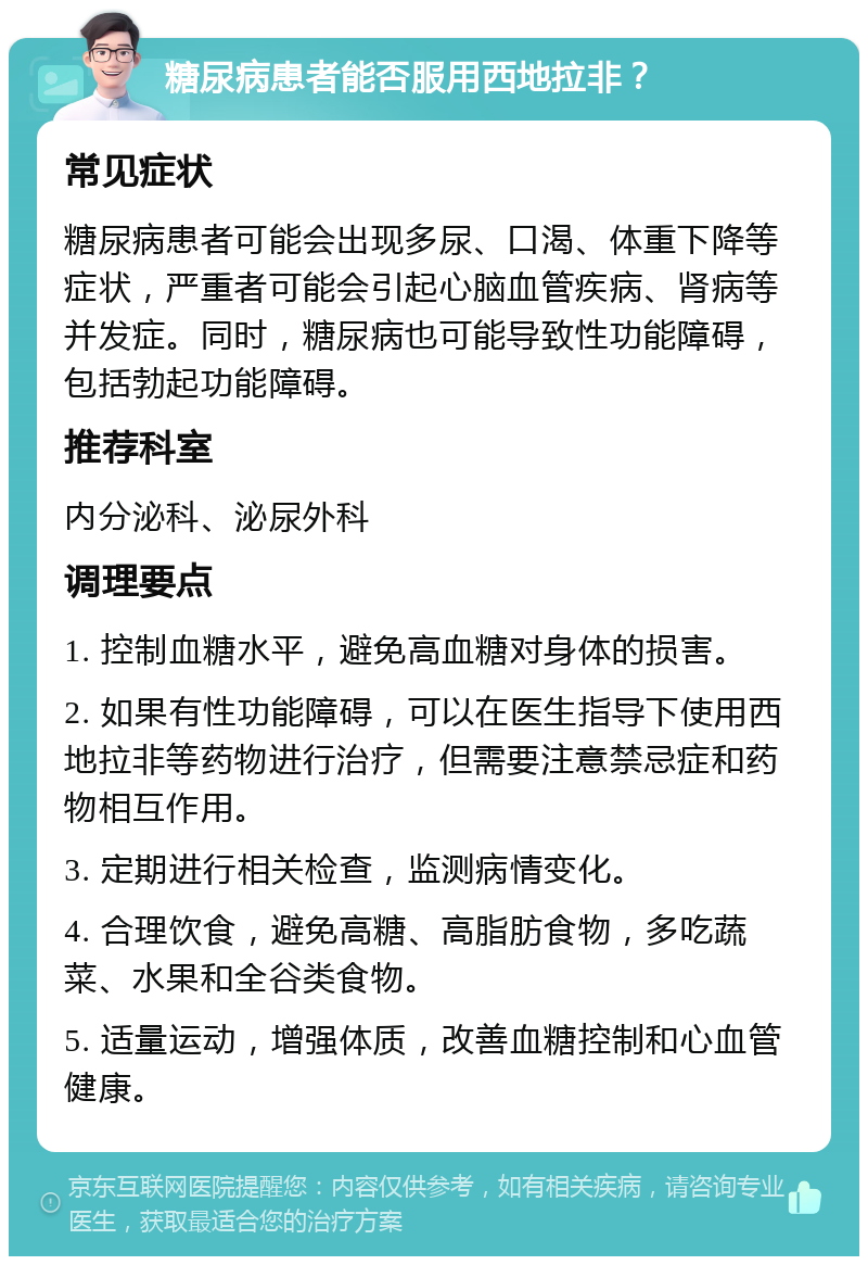 糖尿病患者能否服用西地拉非？ 常见症状 糖尿病患者可能会出现多尿、口渴、体重下降等症状，严重者可能会引起心脑血管疾病、肾病等并发症。同时，糖尿病也可能导致性功能障碍，包括勃起功能障碍。 推荐科室 内分泌科、泌尿外科 调理要点 1. 控制血糖水平，避免高血糖对身体的损害。 2. 如果有性功能障碍，可以在医生指导下使用西地拉非等药物进行治疗，但需要注意禁忌症和药物相互作用。 3. 定期进行相关检查，监测病情变化。 4. 合理饮食，避免高糖、高脂肪食物，多吃蔬菜、水果和全谷类食物。 5. 适量运动，增强体质，改善血糖控制和心血管健康。