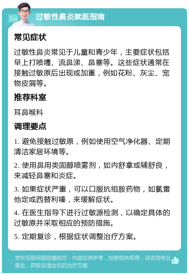 过敏性鼻炎就医指南 常见症状 过敏性鼻炎常见于儿童和青少年，主要症状包括早上打喷嚏、流鼻涕、鼻塞等。这些症状通常在接触过敏原后出现或加重，例如花粉、灰尘、宠物皮屑等。 推荐科室 耳鼻喉科 调理要点 1. 避免接触过敏原，例如使用空气净化器、定期清洁家居环境等。 2. 使用鼻用类固醇喷雾剂，如内舒拿或辅舒良，来减轻鼻塞和炎症。 3. 如果症状严重，可以口服抗组胺药物，如氯雷他定或西替利嗪，来缓解症状。 4. 在医生指导下进行过敏源检测，以确定具体的过敏原并采取相应的预防措施。 5. 定期复诊，根据症状调整治疗方案。