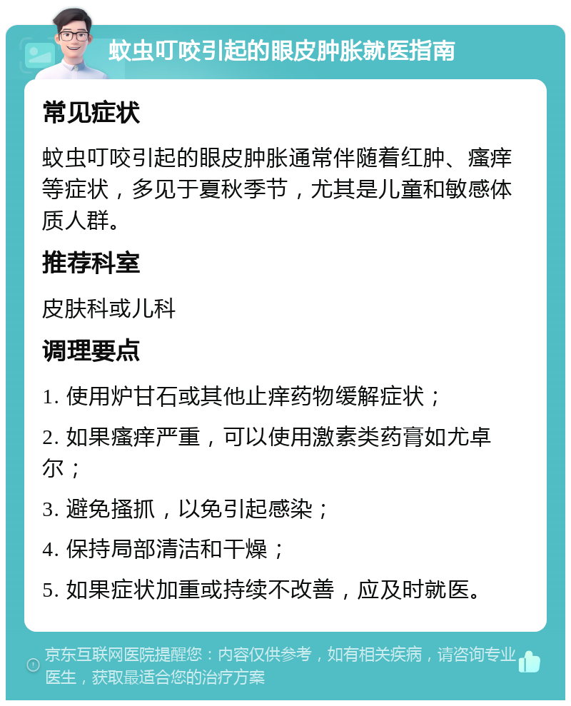 蚊虫叮咬引起的眼皮肿胀就医指南 常见症状 蚊虫叮咬引起的眼皮肿胀通常伴随着红肿、瘙痒等症状，多见于夏秋季节，尤其是儿童和敏感体质人群。 推荐科室 皮肤科或儿科 调理要点 1. 使用炉甘石或其他止痒药物缓解症状； 2. 如果瘙痒严重，可以使用激素类药膏如尤卓尔； 3. 避免搔抓，以免引起感染； 4. 保持局部清洁和干燥； 5. 如果症状加重或持续不改善，应及时就医。