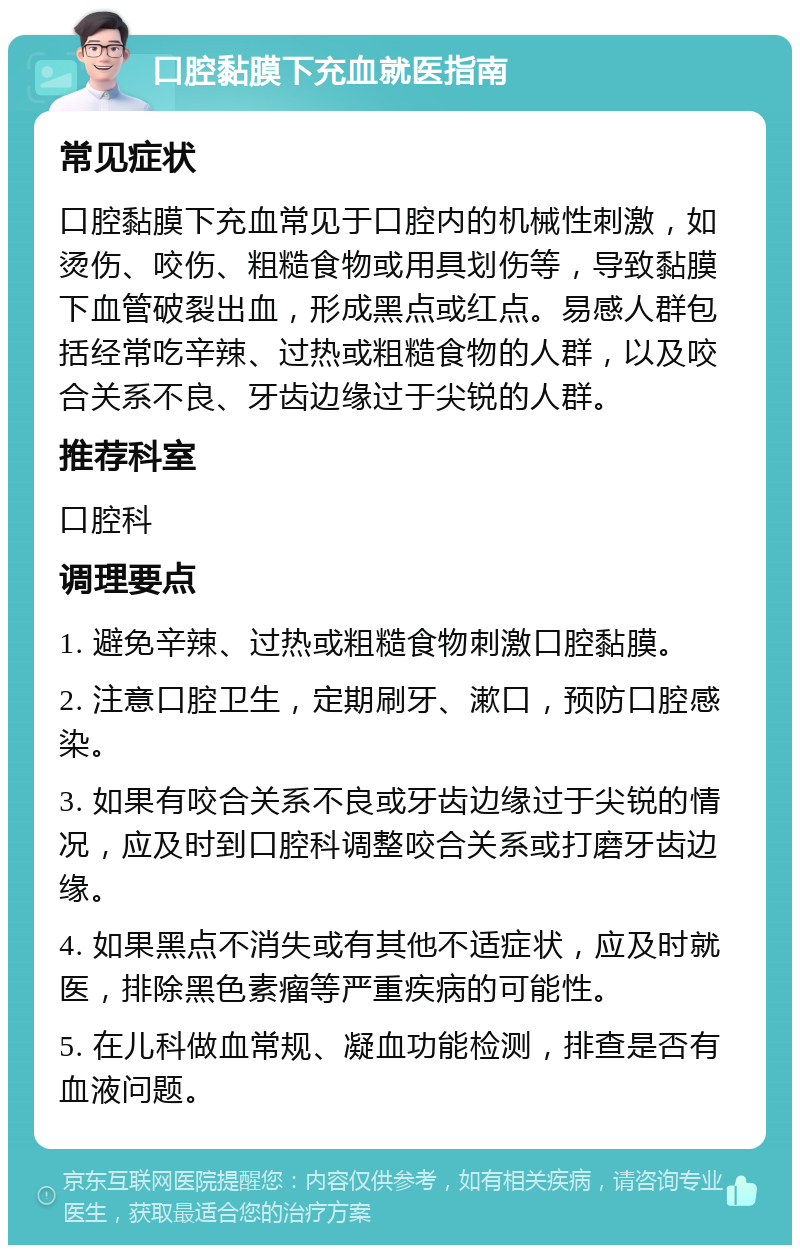 口腔黏膜下充血就医指南 常见症状 口腔黏膜下充血常见于口腔内的机械性刺激，如烫伤、咬伤、粗糙食物或用具划伤等，导致黏膜下血管破裂出血，形成黑点或红点。易感人群包括经常吃辛辣、过热或粗糙食物的人群，以及咬合关系不良、牙齿边缘过于尖锐的人群。 推荐科室 口腔科 调理要点 1. 避免辛辣、过热或粗糙食物刺激口腔黏膜。 2. 注意口腔卫生，定期刷牙、漱口，预防口腔感染。 3. 如果有咬合关系不良或牙齿边缘过于尖锐的情况，应及时到口腔科调整咬合关系或打磨牙齿边缘。 4. 如果黑点不消失或有其他不适症状，应及时就医，排除黑色素瘤等严重疾病的可能性。 5. 在儿科做血常规、凝血功能检测，排查是否有血液问题。