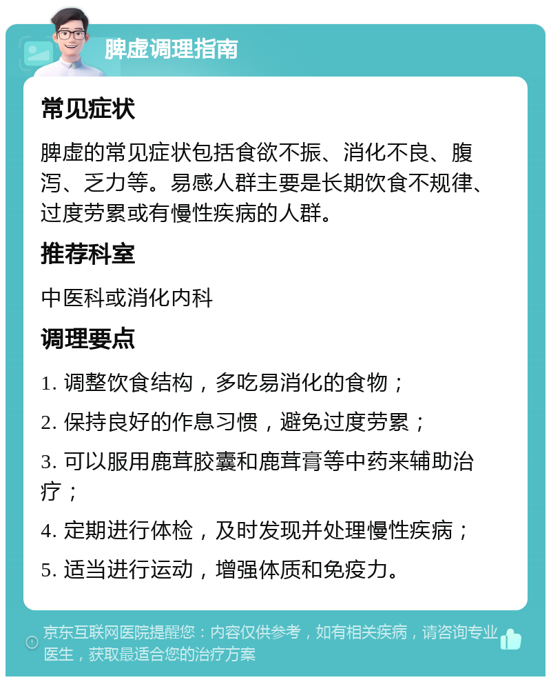 脾虚调理指南 常见症状 脾虚的常见症状包括食欲不振、消化不良、腹泻、乏力等。易感人群主要是长期饮食不规律、过度劳累或有慢性疾病的人群。 推荐科室 中医科或消化内科 调理要点 1. 调整饮食结构，多吃易消化的食物； 2. 保持良好的作息习惯，避免过度劳累； 3. 可以服用鹿茸胶囊和鹿茸膏等中药来辅助治疗； 4. 定期进行体检，及时发现并处理慢性疾病； 5. 适当进行运动，增强体质和免疫力。