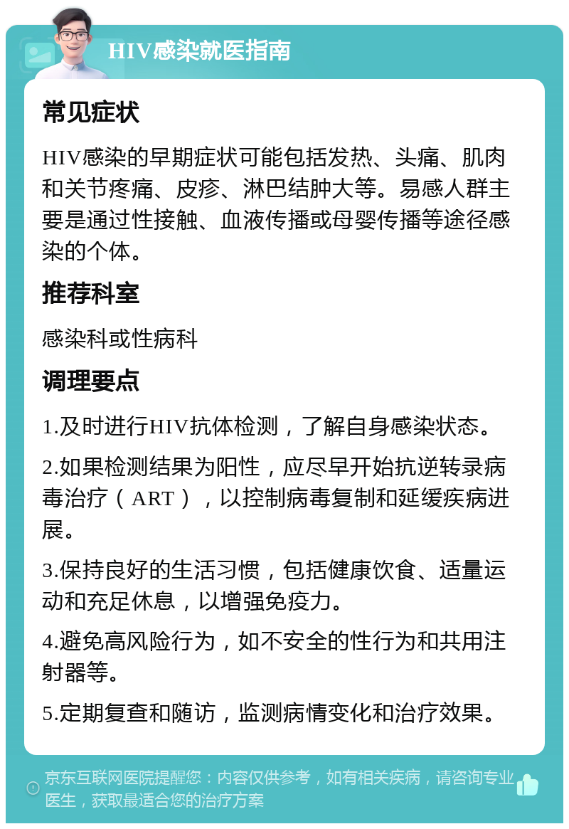 HIV感染就医指南 常见症状 HIV感染的早期症状可能包括发热、头痛、肌肉和关节疼痛、皮疹、淋巴结肿大等。易感人群主要是通过性接触、血液传播或母婴传播等途径感染的个体。 推荐科室 感染科或性病科 调理要点 1.及时进行HIV抗体检测，了解自身感染状态。 2.如果检测结果为阳性，应尽早开始抗逆转录病毒治疗（ART），以控制病毒复制和延缓疾病进展。 3.保持良好的生活习惯，包括健康饮食、适量运动和充足休息，以增强免疫力。 4.避免高风险行为，如不安全的性行为和共用注射器等。 5.定期复查和随访，监测病情变化和治疗效果。