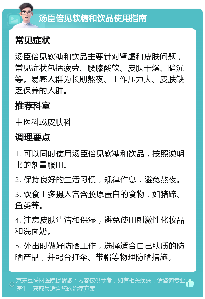 汤臣倍见软糖和饮品使用指南 常见症状 汤臣倍见软糖和饮品主要针对肾虚和皮肤问题，常见症状包括疲劳、腰膝酸软、皮肤干燥、暗沉等。易感人群为长期熬夜、工作压力大、皮肤缺乏保养的人群。 推荐科室 中医科或皮肤科 调理要点 1. 可以同时使用汤臣倍见软糖和饮品，按照说明书的剂量服用。 2. 保持良好的生活习惯，规律作息，避免熬夜。 3. 饮食上多摄入富含胶原蛋白的食物，如猪蹄、鱼类等。 4. 注意皮肤清洁和保湿，避免使用刺激性化妆品和洗面奶。 5. 外出时做好防晒工作，选择适合自己肤质的防晒产品，并配合打伞、带帽等物理防晒措施。