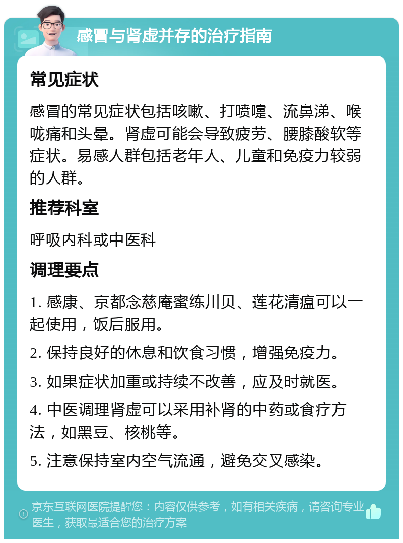 感冒与肾虚并存的治疗指南 常见症状 感冒的常见症状包括咳嗽、打喷嚏、流鼻涕、喉咙痛和头晕。肾虚可能会导致疲劳、腰膝酸软等症状。易感人群包括老年人、儿童和免疫力较弱的人群。 推荐科室 呼吸内科或中医科 调理要点 1. 感康、京都念慈庵蜜练川贝、莲花清瘟可以一起使用，饭后服用。 2. 保持良好的休息和饮食习惯，增强免疫力。 3. 如果症状加重或持续不改善，应及时就医。 4. 中医调理肾虚可以采用补肾的中药或食疗方法，如黑豆、核桃等。 5. 注意保持室内空气流通，避免交叉感染。