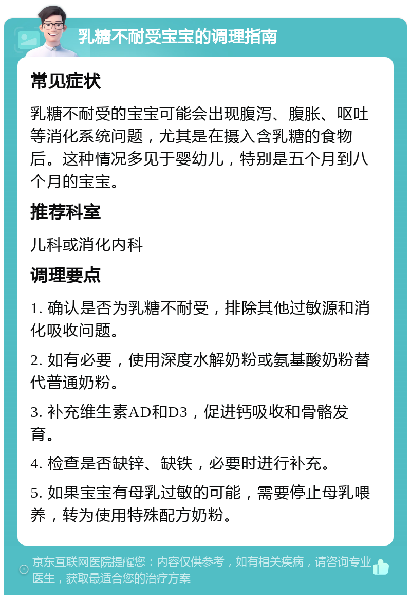 乳糖不耐受宝宝的调理指南 常见症状 乳糖不耐受的宝宝可能会出现腹泻、腹胀、呕吐等消化系统问题，尤其是在摄入含乳糖的食物后。这种情况多见于婴幼儿，特别是五个月到八个月的宝宝。 推荐科室 儿科或消化内科 调理要点 1. 确认是否为乳糖不耐受，排除其他过敏源和消化吸收问题。 2. 如有必要，使用深度水解奶粉或氨基酸奶粉替代普通奶粉。 3. 补充维生素AD和D3，促进钙吸收和骨骼发育。 4. 检查是否缺锌、缺铁，必要时进行补充。 5. 如果宝宝有母乳过敏的可能，需要停止母乳喂养，转为使用特殊配方奶粉。