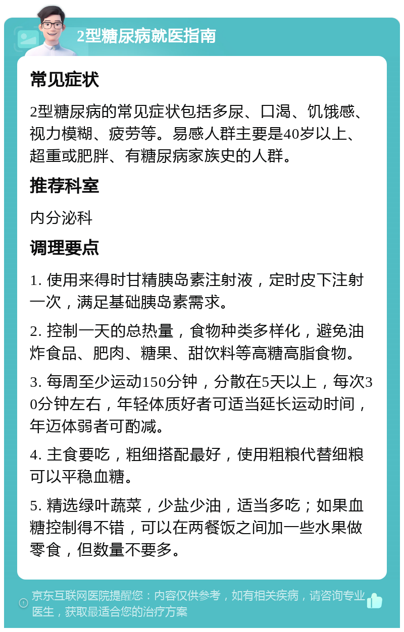 2型糖尿病就医指南 常见症状 2型糖尿病的常见症状包括多尿、口渴、饥饿感、视力模糊、疲劳等。易感人群主要是40岁以上、超重或肥胖、有糖尿病家族史的人群。 推荐科室 内分泌科 调理要点 1. 使用来得时甘精胰岛素注射液，定时皮下注射一次，满足基础胰岛素需求。 2. 控制一天的总热量，食物种类多样化，避免油炸食品、肥肉、糖果、甜饮料等高糖高脂食物。 3. 每周至少运动150分钟，分散在5天以上，每次30分钟左右，年轻体质好者可适当延长运动时间，年迈体弱者可酌减。 4. 主食要吃，粗细搭配最好，使用粗粮代替细粮可以平稳血糖。 5. 精选绿叶蔬菜，少盐少油，适当多吃；如果血糖控制得不错，可以在两餐饭之间加一些水果做零食，但数量不要多。