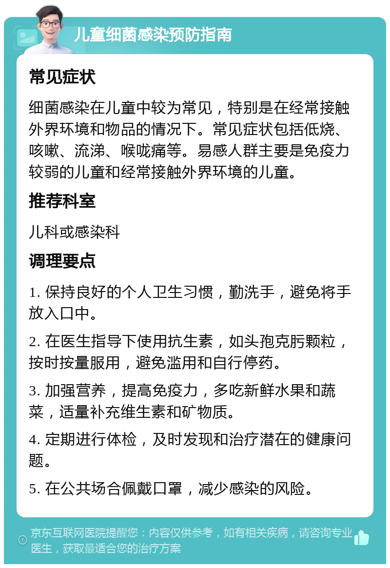 儿童细菌感染预防指南 常见症状 细菌感染在儿童中较为常见，特别是在经常接触外界环境和物品的情况下。常见症状包括低烧、咳嗽、流涕、喉咙痛等。易感人群主要是免疫力较弱的儿童和经常接触外界环境的儿童。 推荐科室 儿科或感染科 调理要点 1. 保持良好的个人卫生习惯，勤洗手，避免将手放入口中。 2. 在医生指导下使用抗生素，如头孢克肟颗粒，按时按量服用，避免滥用和自行停药。 3. 加强营养，提高免疫力，多吃新鲜水果和蔬菜，适量补充维生素和矿物质。 4. 定期进行体检，及时发现和治疗潜在的健康问题。 5. 在公共场合佩戴口罩，减少感染的风险。