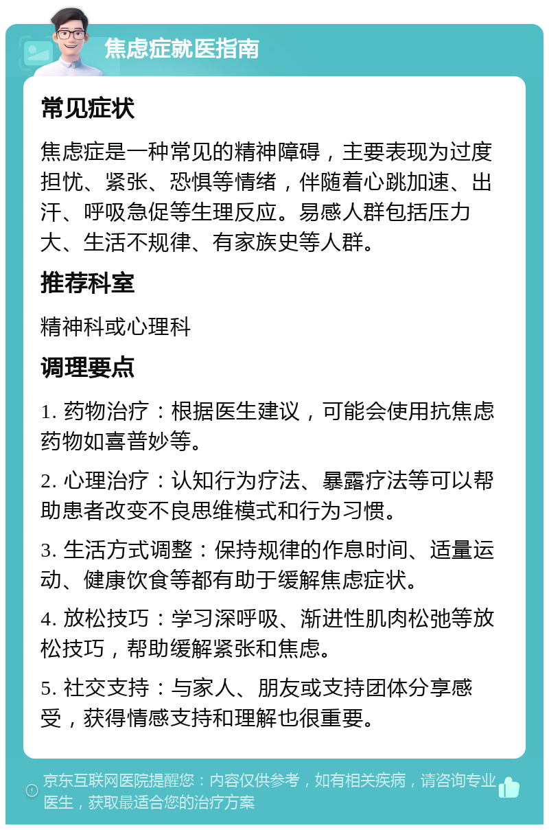 焦虑症就医指南 常见症状 焦虑症是一种常见的精神障碍，主要表现为过度担忧、紧张、恐惧等情绪，伴随着心跳加速、出汗、呼吸急促等生理反应。易感人群包括压力大、生活不规律、有家族史等人群。 推荐科室 精神科或心理科 调理要点 1. 药物治疗：根据医生建议，可能会使用抗焦虑药物如喜普妙等。 2. 心理治疗：认知行为疗法、暴露疗法等可以帮助患者改变不良思维模式和行为习惯。 3. 生活方式调整：保持规律的作息时间、适量运动、健康饮食等都有助于缓解焦虑症状。 4. 放松技巧：学习深呼吸、渐进性肌肉松弛等放松技巧，帮助缓解紧张和焦虑。 5. 社交支持：与家人、朋友或支持团体分享感受，获得情感支持和理解也很重要。