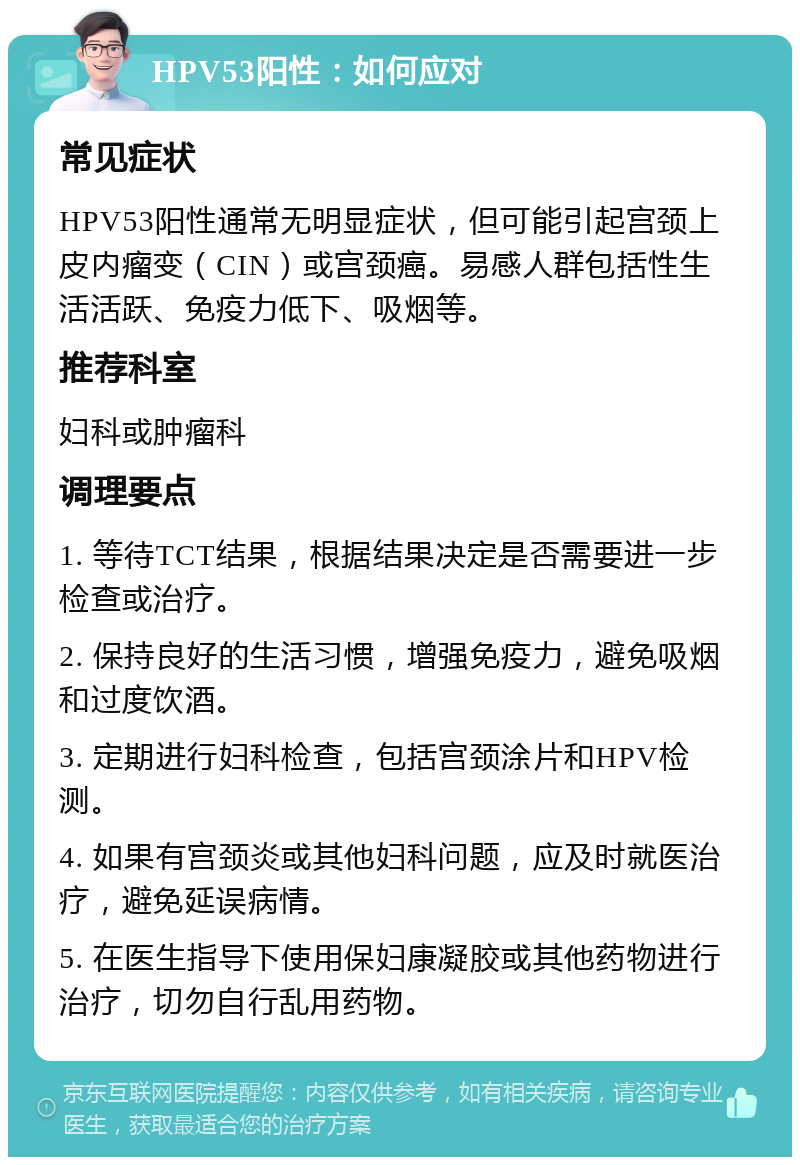 HPV53阳性：如何应对 常见症状 HPV53阳性通常无明显症状，但可能引起宫颈上皮内瘤变（CIN）或宫颈癌。易感人群包括性生活活跃、免疫力低下、吸烟等。 推荐科室 妇科或肿瘤科 调理要点 1. 等待TCT结果，根据结果决定是否需要进一步检查或治疗。 2. 保持良好的生活习惯，增强免疫力，避免吸烟和过度饮酒。 3. 定期进行妇科检查，包括宫颈涂片和HPV检测。 4. 如果有宫颈炎或其他妇科问题，应及时就医治疗，避免延误病情。 5. 在医生指导下使用保妇康凝胶或其他药物进行治疗，切勿自行乱用药物。