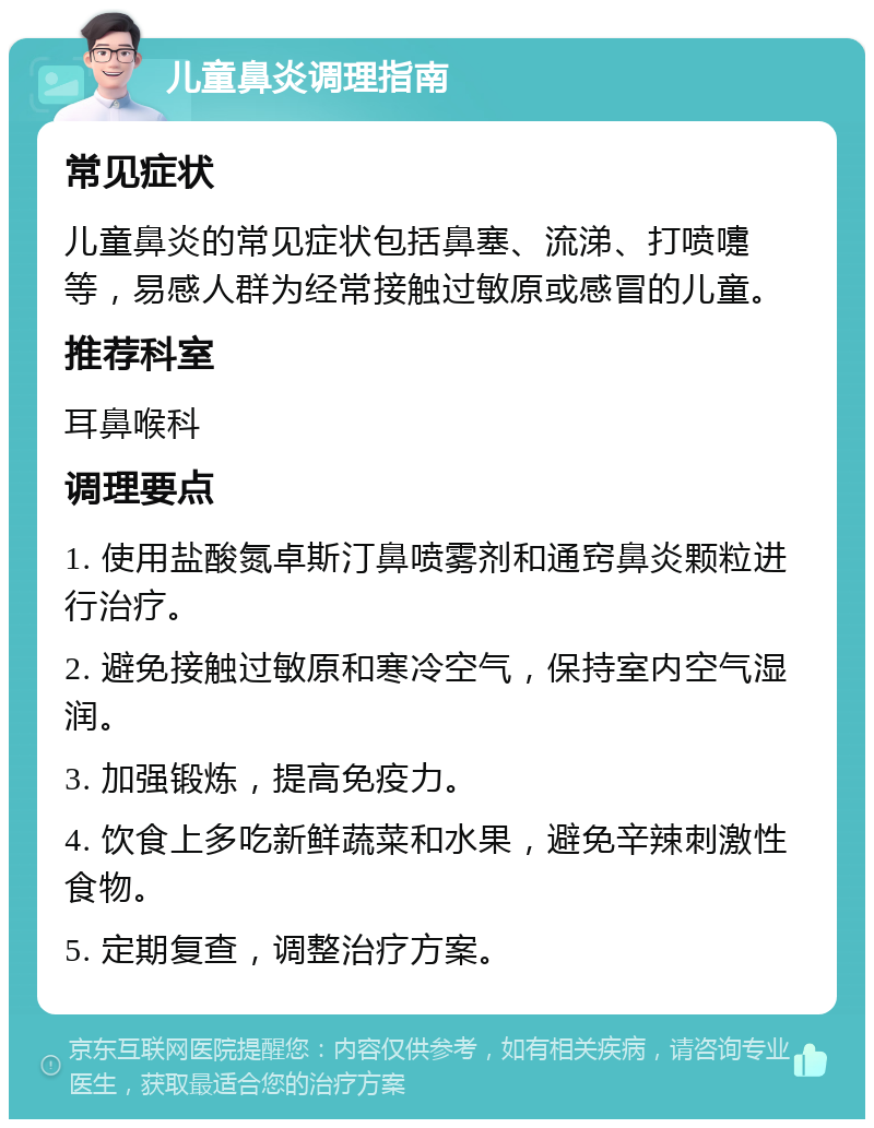 儿童鼻炎调理指南 常见症状 儿童鼻炎的常见症状包括鼻塞、流涕、打喷嚏等，易感人群为经常接触过敏原或感冒的儿童。 推荐科室 耳鼻喉科 调理要点 1. 使用盐酸氮卓斯汀鼻喷雾剂和通窍鼻炎颗粒进行治疗。 2. 避免接触过敏原和寒冷空气，保持室内空气湿润。 3. 加强锻炼，提高免疫力。 4. 饮食上多吃新鲜蔬菜和水果，避免辛辣刺激性食物。 5. 定期复查，调整治疗方案。