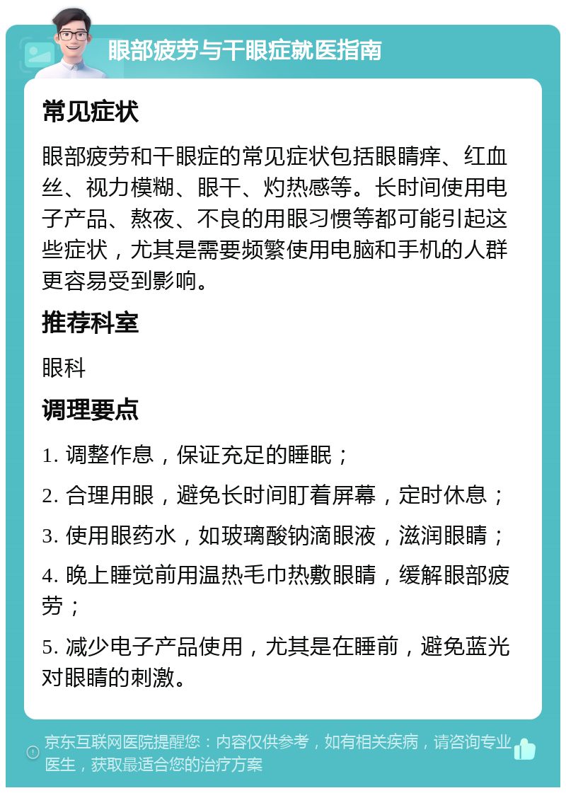 眼部疲劳与干眼症就医指南 常见症状 眼部疲劳和干眼症的常见症状包括眼睛痒、红血丝、视力模糊、眼干、灼热感等。长时间使用电子产品、熬夜、不良的用眼习惯等都可能引起这些症状，尤其是需要频繁使用电脑和手机的人群更容易受到影响。 推荐科室 眼科 调理要点 1. 调整作息，保证充足的睡眠； 2. 合理用眼，避免长时间盯着屏幕，定时休息； 3. 使用眼药水，如玻璃酸钠滴眼液，滋润眼睛； 4. 晚上睡觉前用温热毛巾热敷眼睛，缓解眼部疲劳； 5. 减少电子产品使用，尤其是在睡前，避免蓝光对眼睛的刺激。