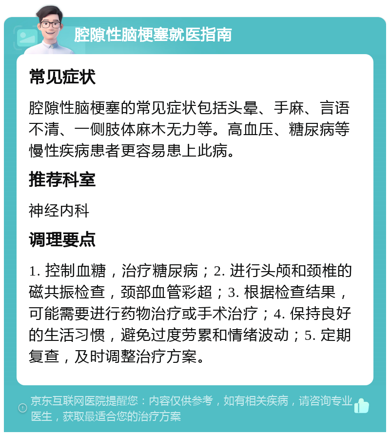 腔隙性脑梗塞就医指南 常见症状 腔隙性脑梗塞的常见症状包括头晕、手麻、言语不清、一侧肢体麻木无力等。高血压、糖尿病等慢性疾病患者更容易患上此病。 推荐科室 神经内科 调理要点 1. 控制血糖，治疗糖尿病；2. 进行头颅和颈椎的磁共振检查，颈部血管彩超；3. 根据检查结果，可能需要进行药物治疗或手术治疗；4. 保持良好的生活习惯，避免过度劳累和情绪波动；5. 定期复查，及时调整治疗方案。