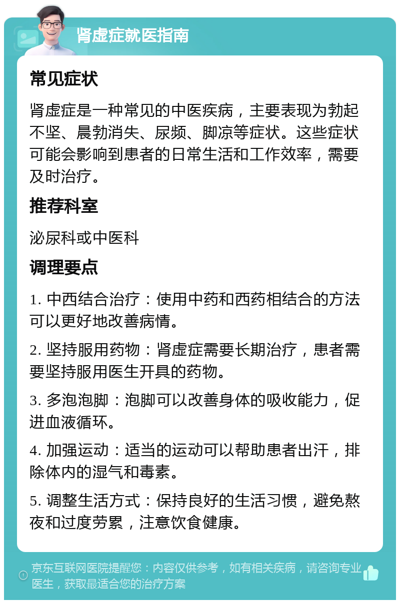 肾虚症就医指南 常见症状 肾虚症是一种常见的中医疾病，主要表现为勃起不坚、晨勃消失、尿频、脚凉等症状。这些症状可能会影响到患者的日常生活和工作效率，需要及时治疗。 推荐科室 泌尿科或中医科 调理要点 1. 中西结合治疗：使用中药和西药相结合的方法可以更好地改善病情。 2. 坚持服用药物：肾虚症需要长期治疗，患者需要坚持服用医生开具的药物。 3. 多泡泡脚：泡脚可以改善身体的吸收能力，促进血液循环。 4. 加强运动：适当的运动可以帮助患者出汗，排除体内的湿气和毒素。 5. 调整生活方式：保持良好的生活习惯，避免熬夜和过度劳累，注意饮食健康。