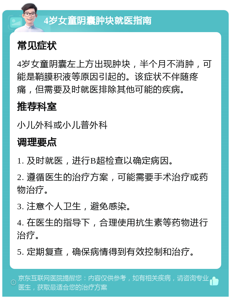 4岁女童阴囊肿块就医指南 常见症状 4岁女童阴囊左上方出现肿块，半个月不消肿，可能是鞘膜积液等原因引起的。该症状不伴随疼痛，但需要及时就医排除其他可能的疾病。 推荐科室 小儿外科或小儿普外科 调理要点 1. 及时就医，进行B超检查以确定病因。 2. 遵循医生的治疗方案，可能需要手术治疗或药物治疗。 3. 注意个人卫生，避免感染。 4. 在医生的指导下，合理使用抗生素等药物进行治疗。 5. 定期复查，确保病情得到有效控制和治疗。