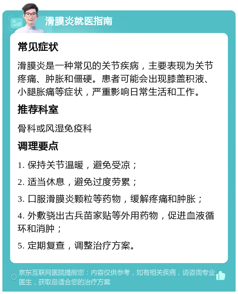 滑膜炎就医指南 常见症状 滑膜炎是一种常见的关节疾病，主要表现为关节疼痛、肿胀和僵硬。患者可能会出现膝盖积液、小腿胀痛等症状，严重影响日常生活和工作。 推荐科室 骨科或风湿免疫科 调理要点 1. 保持关节温暖，避免受凉； 2. 适当休息，避免过度劳累； 3. 口服滑膜炎颗粒等药物，缓解疼痛和肿胀； 4. 外敷骁出古兵苗家贴等外用药物，促进血液循环和消肿； 5. 定期复查，调整治疗方案。