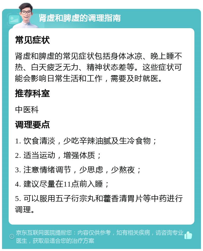 肾虚和脾虚的调理指南 常见症状 肾虚和脾虚的常见症状包括身体冰凉、晚上睡不热、白天疲乏无力、精神状态差等。这些症状可能会影响日常生活和工作，需要及时就医。 推荐科室 中医科 调理要点 1. 饮食清淡，少吃辛辣油腻及生冷食物； 2. 适当运动，增强体质； 3. 注意情绪调节，少思虑，少熬夜； 4. 建议尽量在11点前入睡； 5. 可以服用五子衍宗丸和藿香清胃片等中药进行调理。