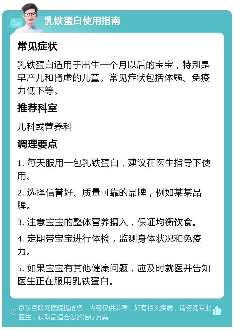 乳铁蛋白使用指南 常见症状 乳铁蛋白适用于出生一个月以后的宝宝，特别是早产儿和肾虚的儿童。常见症状包括体弱、免疫力低下等。 推荐科室 儿科或营养科 调理要点 1. 每天服用一包乳铁蛋白，建议在医生指导下使用。 2. 选择信誉好、质量可靠的品牌，例如某某品牌。 3. 注意宝宝的整体营养摄入，保证均衡饮食。 4. 定期带宝宝进行体检，监测身体状况和免疫力。 5. 如果宝宝有其他健康问题，应及时就医并告知医生正在服用乳铁蛋白。