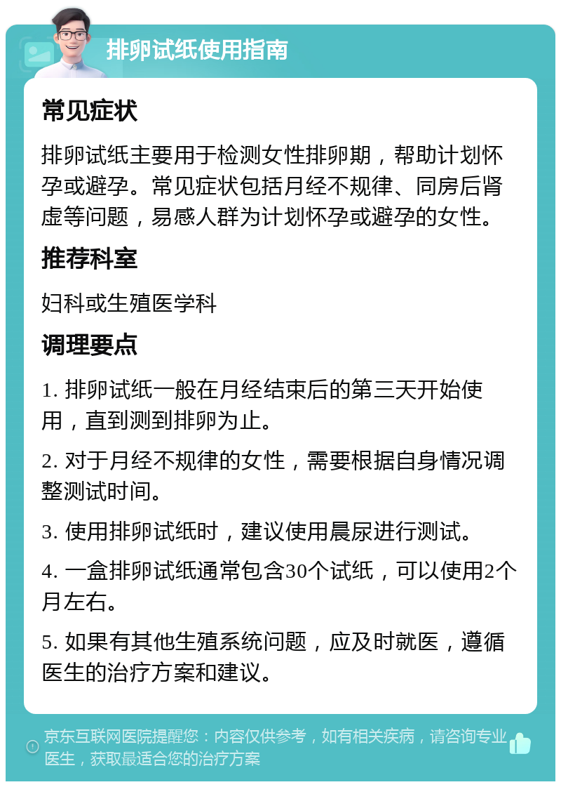 排卵试纸使用指南 常见症状 排卵试纸主要用于检测女性排卵期，帮助计划怀孕或避孕。常见症状包括月经不规律、同房后肾虚等问题，易感人群为计划怀孕或避孕的女性。 推荐科室 妇科或生殖医学科 调理要点 1. 排卵试纸一般在月经结束后的第三天开始使用，直到测到排卵为止。 2. 对于月经不规律的女性，需要根据自身情况调整测试时间。 3. 使用排卵试纸时，建议使用晨尿进行测试。 4. 一盒排卵试纸通常包含30个试纸，可以使用2个月左右。 5. 如果有其他生殖系统问题，应及时就医，遵循医生的治疗方案和建议。