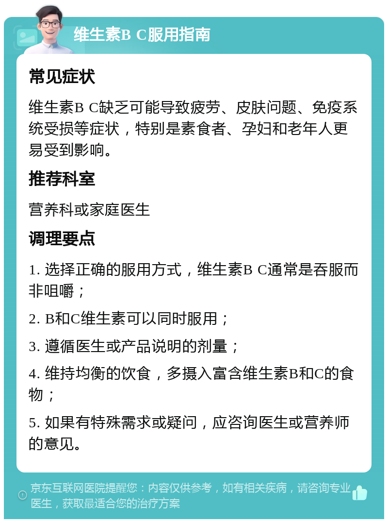 维生素B C服用指南 常见症状 维生素B C缺乏可能导致疲劳、皮肤问题、免疫系统受损等症状，特别是素食者、孕妇和老年人更易受到影响。 推荐科室 营养科或家庭医生 调理要点 1. 选择正确的服用方式，维生素B C通常是吞服而非咀嚼； 2. B和C维生素可以同时服用； 3. 遵循医生或产品说明的剂量； 4. 维持均衡的饮食，多摄入富含维生素B和C的食物； 5. 如果有特殊需求或疑问，应咨询医生或营养师的意见。