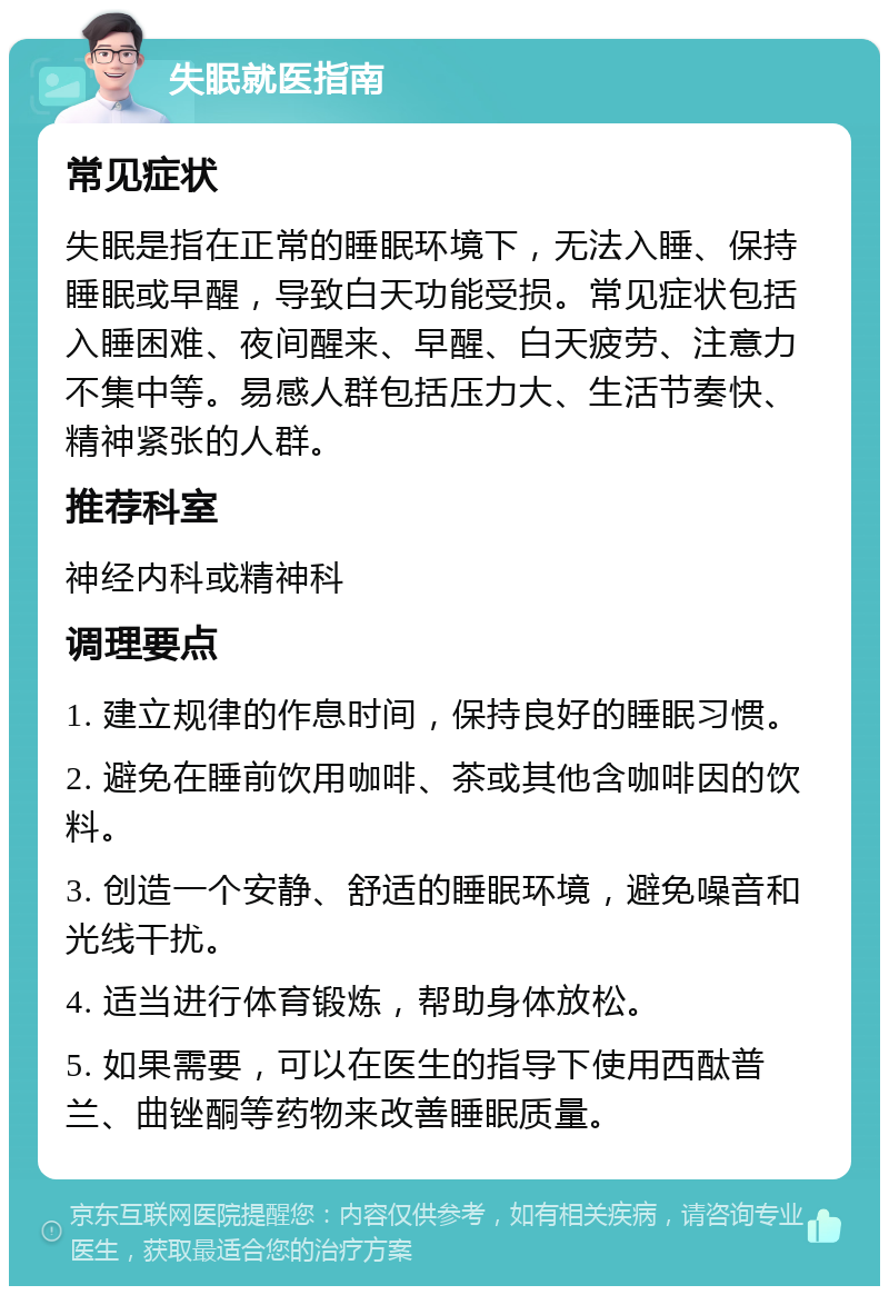 失眠就医指南 常见症状 失眠是指在正常的睡眠环境下，无法入睡、保持睡眠或早醒，导致白天功能受损。常见症状包括入睡困难、夜间醒来、早醒、白天疲劳、注意力不集中等。易感人群包括压力大、生活节奏快、精神紧张的人群。 推荐科室 神经内科或精神科 调理要点 1. 建立规律的作息时间，保持良好的睡眠习惯。 2. 避免在睡前饮用咖啡、茶或其他含咖啡因的饮料。 3. 创造一个安静、舒适的睡眠环境，避免噪音和光线干扰。 4. 适当进行体育锻炼，帮助身体放松。 5. 如果需要，可以在医生的指导下使用西酞普兰、曲锉酮等药物来改善睡眠质量。