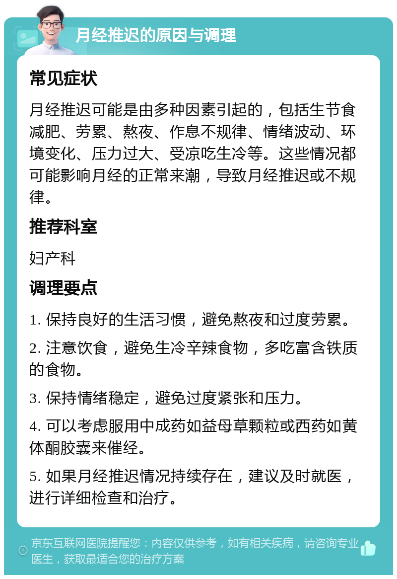 月经推迟的原因与调理 常见症状 月经推迟可能是由多种因素引起的，包括生节食减肥、劳累、熬夜、作息不规律、情绪波动、环境变化、压力过大、受凉吃生冷等。这些情况都可能影响月经的正常来潮，导致月经推迟或不规律。 推荐科室 妇产科 调理要点 1. 保持良好的生活习惯，避免熬夜和过度劳累。 2. 注意饮食，避免生冷辛辣食物，多吃富含铁质的食物。 3. 保持情绪稳定，避免过度紧张和压力。 4. 可以考虑服用中成药如益母草颗粒或西药如黄体酮胶囊来催经。 5. 如果月经推迟情况持续存在，建议及时就医，进行详细检查和治疗。