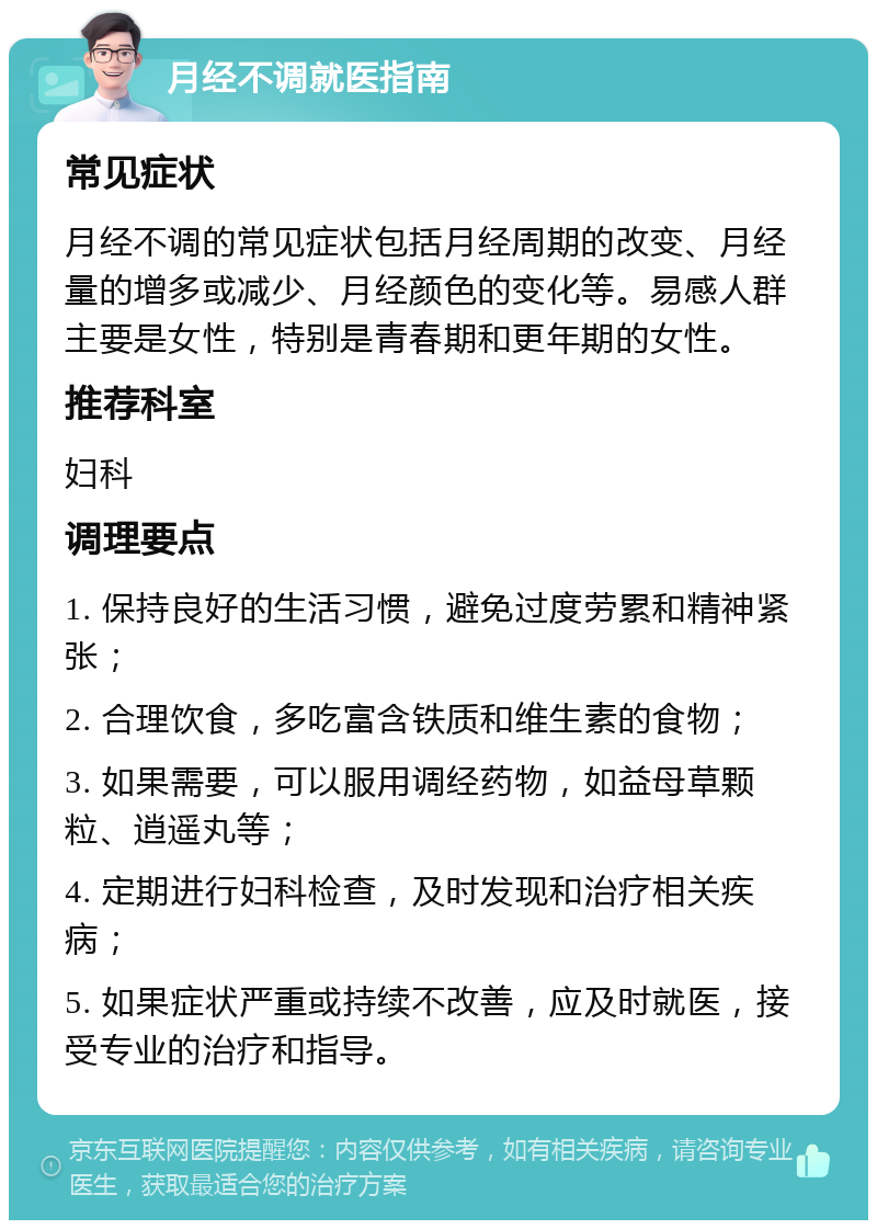 月经不调就医指南 常见症状 月经不调的常见症状包括月经周期的改变、月经量的增多或减少、月经颜色的变化等。易感人群主要是女性，特别是青春期和更年期的女性。 推荐科室 妇科 调理要点 1. 保持良好的生活习惯，避免过度劳累和精神紧张； 2. 合理饮食，多吃富含铁质和维生素的食物； 3. 如果需要，可以服用调经药物，如益母草颗粒、逍遥丸等； 4. 定期进行妇科检查，及时发现和治疗相关疾病； 5. 如果症状严重或持续不改善，应及时就医，接受专业的治疗和指导。