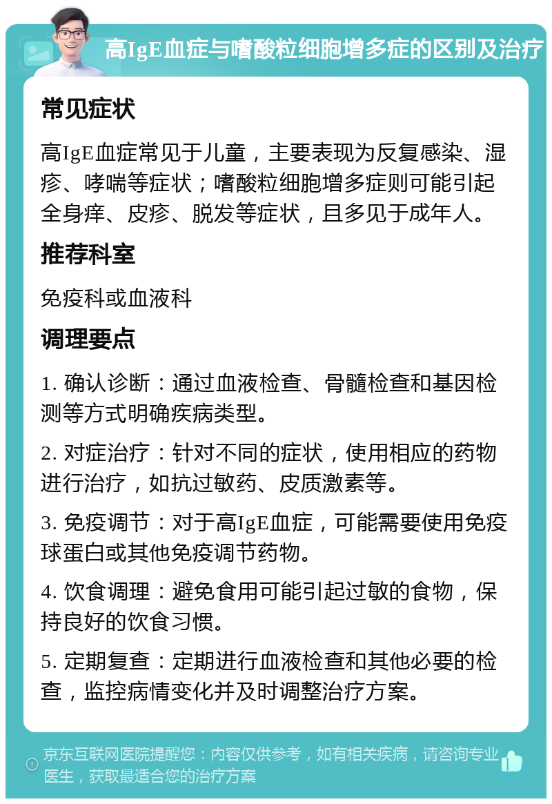 高IgE血症与嗜酸粒细胞增多症的区别及治疗 常见症状 高IgE血症常见于儿童，主要表现为反复感染、湿疹、哮喘等症状；嗜酸粒细胞增多症则可能引起全身痒、皮疹、脱发等症状，且多见于成年人。 推荐科室 免疫科或血液科 调理要点 1. 确认诊断：通过血液检查、骨髓检查和基因检测等方式明确疾病类型。 2. 对症治疗：针对不同的症状，使用相应的药物进行治疗，如抗过敏药、皮质激素等。 3. 免疫调节：对于高IgE血症，可能需要使用免疫球蛋白或其他免疫调节药物。 4. 饮食调理：避免食用可能引起过敏的食物，保持良好的饮食习惯。 5. 定期复查：定期进行血液检查和其他必要的检查，监控病情变化并及时调整治疗方案。