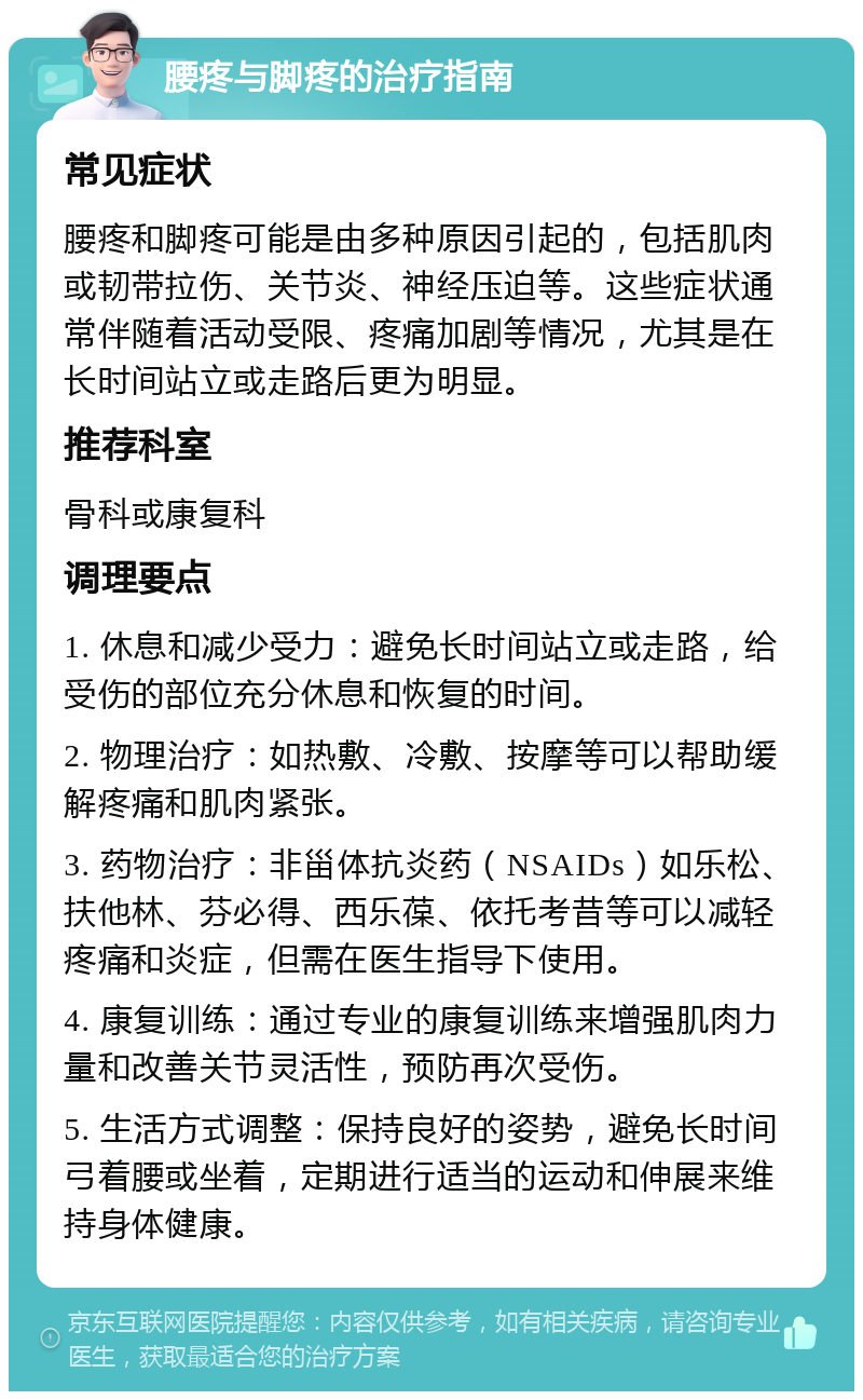 腰疼与脚疼的治疗指南 常见症状 腰疼和脚疼可能是由多种原因引起的，包括肌肉或韧带拉伤、关节炎、神经压迫等。这些症状通常伴随着活动受限、疼痛加剧等情况，尤其是在长时间站立或走路后更为明显。 推荐科室 骨科或康复科 调理要点 1. 休息和减少受力：避免长时间站立或走路，给受伤的部位充分休息和恢复的时间。 2. 物理治疗：如热敷、冷敷、按摩等可以帮助缓解疼痛和肌肉紧张。 3. 药物治疗：非甾体抗炎药（NSAIDs）如乐松、扶他林、芬必得、西乐葆、依托考昔等可以减轻疼痛和炎症，但需在医生指导下使用。 4. 康复训练：通过专业的康复训练来增强肌肉力量和改善关节灵活性，预防再次受伤。 5. 生活方式调整：保持良好的姿势，避免长时间弓着腰或坐着，定期进行适当的运动和伸展来维持身体健康。