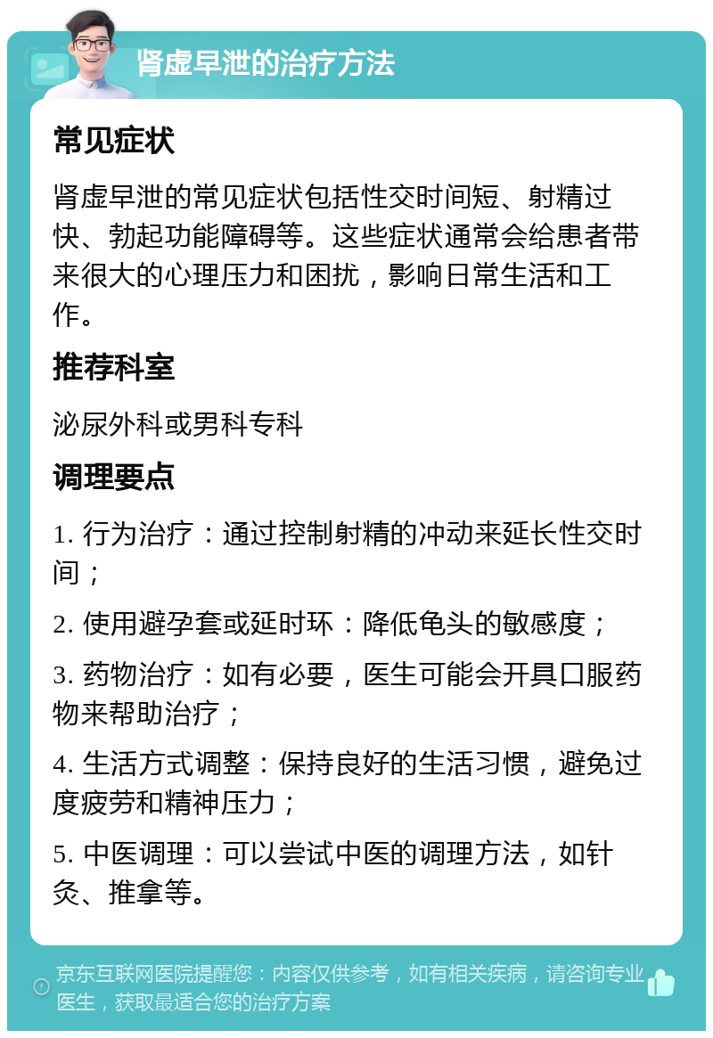 肾虚早泄的治疗方法 常见症状 肾虚早泄的常见症状包括性交时间短、射精过快、勃起功能障碍等。这些症状通常会给患者带来很大的心理压力和困扰，影响日常生活和工作。 推荐科室 泌尿外科或男科专科 调理要点 1. 行为治疗：通过控制射精的冲动来延长性交时间； 2. 使用避孕套或延时环：降低龟头的敏感度； 3. 药物治疗：如有必要，医生可能会开具口服药物来帮助治疗； 4. 生活方式调整：保持良好的生活习惯，避免过度疲劳和精神压力； 5. 中医调理：可以尝试中医的调理方法，如针灸、推拿等。