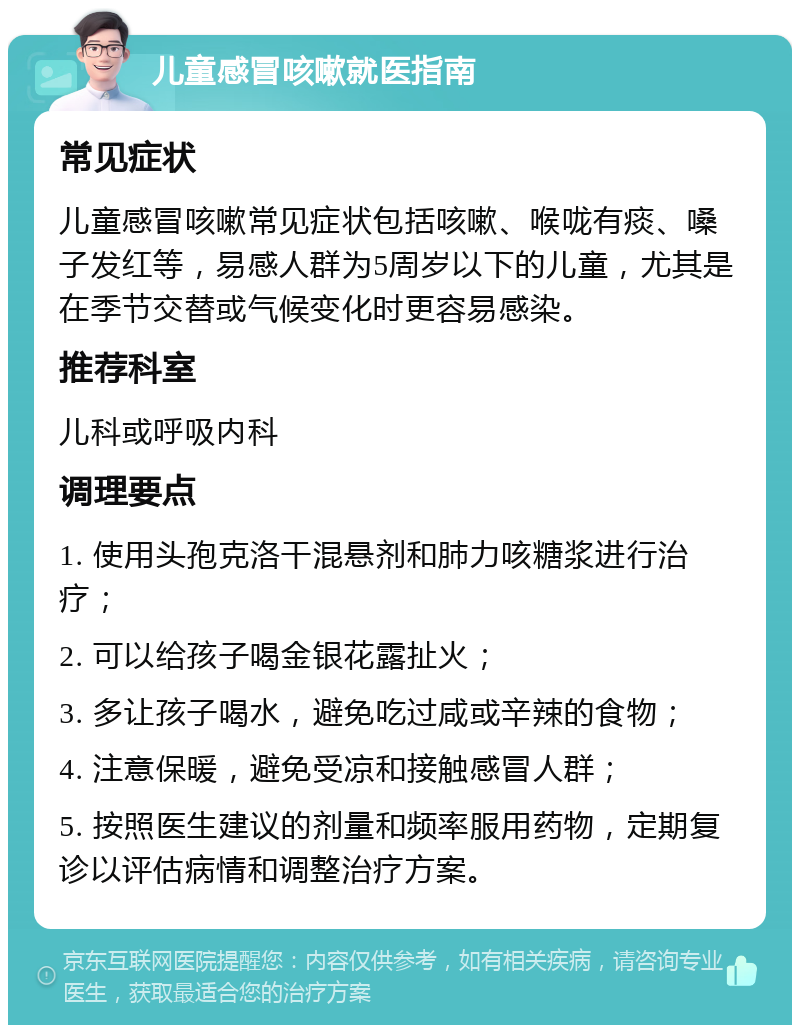 儿童感冒咳嗽就医指南 常见症状 儿童感冒咳嗽常见症状包括咳嗽、喉咙有痰、嗓子发红等，易感人群为5周岁以下的儿童，尤其是在季节交替或气候变化时更容易感染。 推荐科室 儿科或呼吸内科 调理要点 1. 使用头孢克洛干混悬剂和肺力咳糖浆进行治疗； 2. 可以给孩子喝金银花露扯火； 3. 多让孩子喝水，避免吃过咸或辛辣的食物； 4. 注意保暖，避免受凉和接触感冒人群； 5. 按照医生建议的剂量和频率服用药物，定期复诊以评估病情和调整治疗方案。