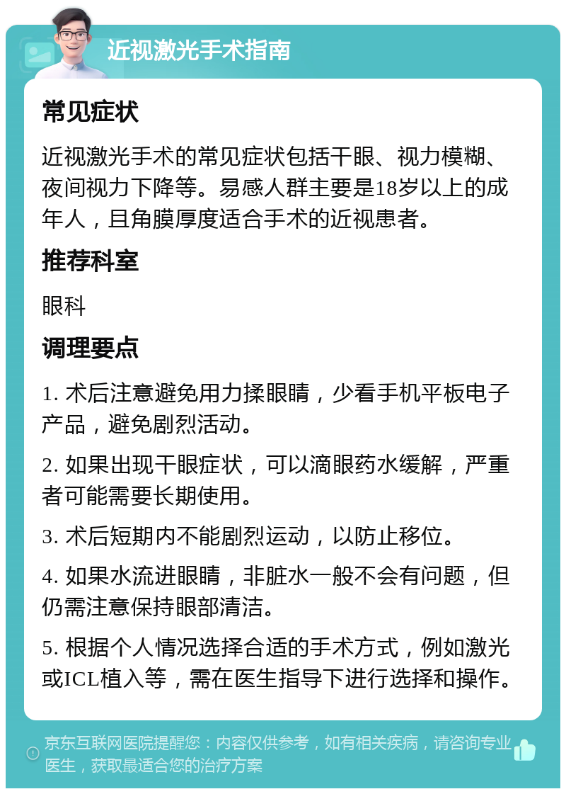 近视激光手术指南 常见症状 近视激光手术的常见症状包括干眼、视力模糊、夜间视力下降等。易感人群主要是18岁以上的成年人，且角膜厚度适合手术的近视患者。 推荐科室 眼科 调理要点 1. 术后注意避免用力揉眼睛，少看手机平板电子产品，避免剧烈活动。 2. 如果出现干眼症状，可以滴眼药水缓解，严重者可能需要长期使用。 3. 术后短期内不能剧烈运动，以防止移位。 4. 如果水流进眼睛，非脏水一般不会有问题，但仍需注意保持眼部清洁。 5. 根据个人情况选择合适的手术方式，例如激光或ICL植入等，需在医生指导下进行选择和操作。