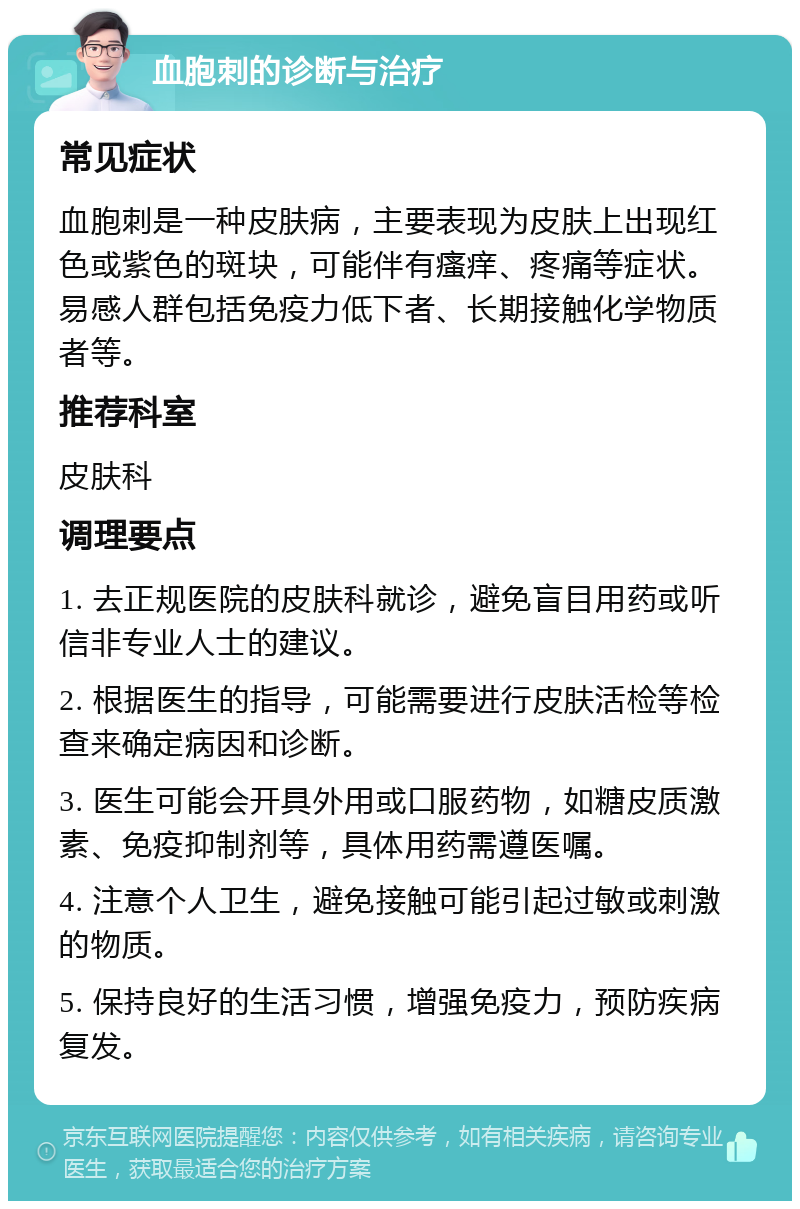 血胞刺的诊断与治疗 常见症状 血胞刺是一种皮肤病，主要表现为皮肤上出现红色或紫色的斑块，可能伴有瘙痒、疼痛等症状。易感人群包括免疫力低下者、长期接触化学物质者等。 推荐科室 皮肤科 调理要点 1. 去正规医院的皮肤科就诊，避免盲目用药或听信非专业人士的建议。 2. 根据医生的指导，可能需要进行皮肤活检等检查来确定病因和诊断。 3. 医生可能会开具外用或口服药物，如糖皮质激素、免疫抑制剂等，具体用药需遵医嘱。 4. 注意个人卫生，避免接触可能引起过敏或刺激的物质。 5. 保持良好的生活习惯，增强免疫力，预防疾病复发。