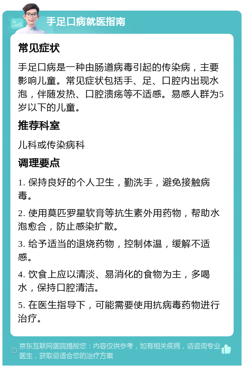 手足口病就医指南 常见症状 手足口病是一种由肠道病毒引起的传染病，主要影响儿童。常见症状包括手、足、口腔内出现水泡，伴随发热、口腔溃疡等不适感。易感人群为5岁以下的儿童。 推荐科室 儿科或传染病科 调理要点 1. 保持良好的个人卫生，勤洗手，避免接触病毒。 2. 使用莫匹罗星软膏等抗生素外用药物，帮助水泡愈合，防止感染扩散。 3. 给予适当的退烧药物，控制体温，缓解不适感。 4. 饮食上应以清淡、易消化的食物为主，多喝水，保持口腔清洁。 5. 在医生指导下，可能需要使用抗病毒药物进行治疗。