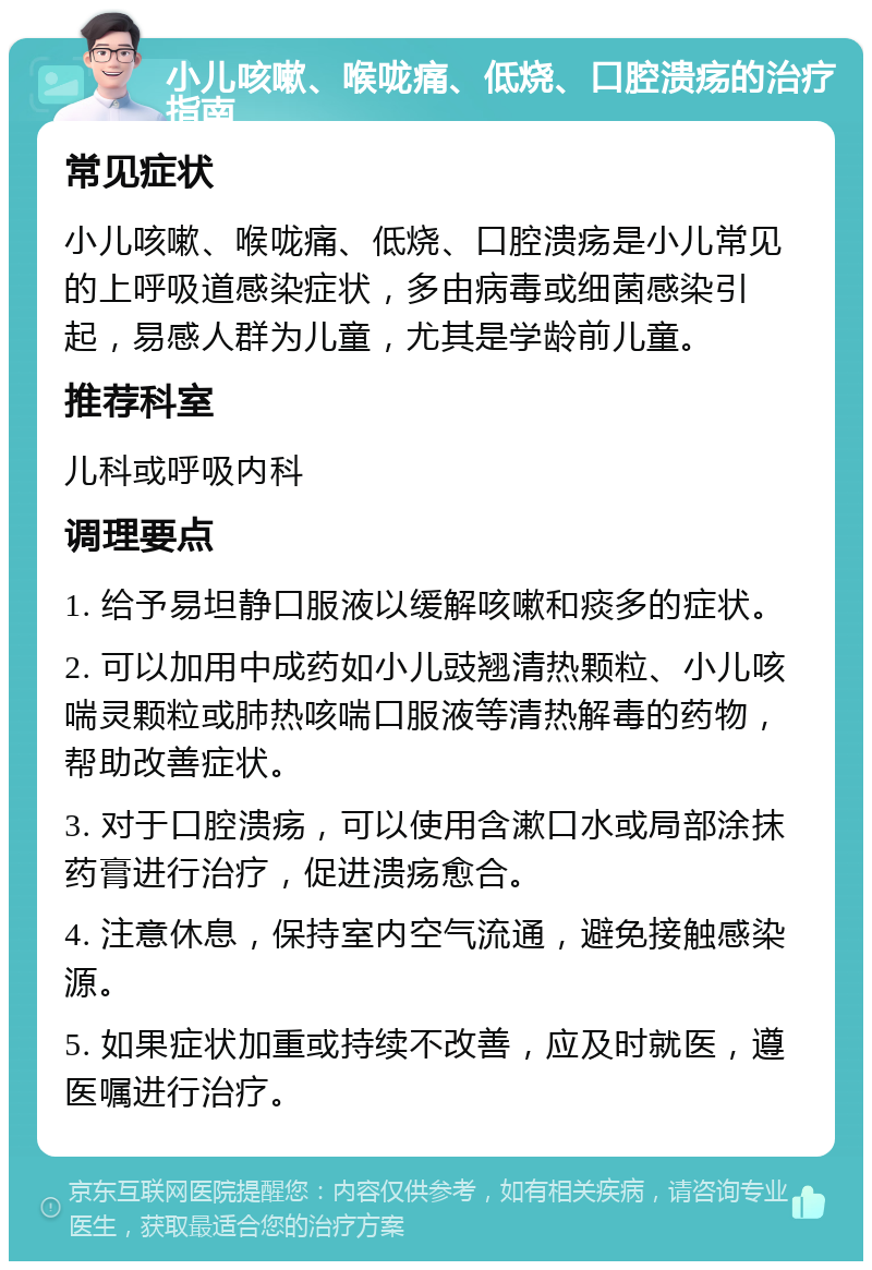 小儿咳嗽、喉咙痛、低烧、口腔溃疡的治疗指南 常见症状 小儿咳嗽、喉咙痛、低烧、口腔溃疡是小儿常见的上呼吸道感染症状，多由病毒或细菌感染引起，易感人群为儿童，尤其是学龄前儿童。 推荐科室 儿科或呼吸内科 调理要点 1. 给予易坦静口服液以缓解咳嗽和痰多的症状。 2. 可以加用中成药如小儿豉翘清热颗粒、小儿咳喘灵颗粒或肺热咳喘口服液等清热解毒的药物，帮助改善症状。 3. 对于口腔溃疡，可以使用含漱口水或局部涂抹药膏进行治疗，促进溃疡愈合。 4. 注意休息，保持室内空气流通，避免接触感染源。 5. 如果症状加重或持续不改善，应及时就医，遵医嘱进行治疗。