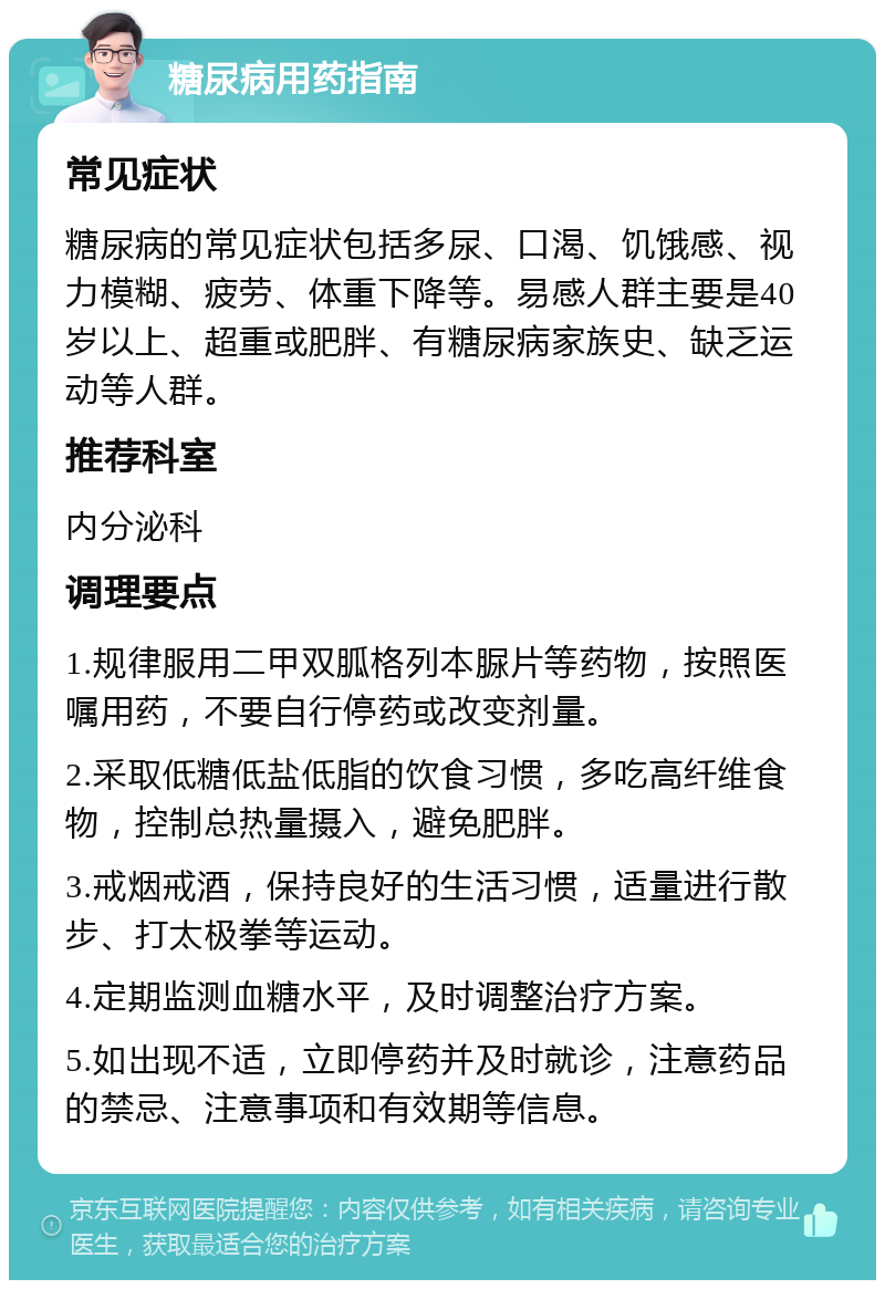 糖尿病用药指南 常见症状 糖尿病的常见症状包括多尿、口渴、饥饿感、视力模糊、疲劳、体重下降等。易感人群主要是40岁以上、超重或肥胖、有糖尿病家族史、缺乏运动等人群。 推荐科室 内分泌科 调理要点 1.规律服用二甲双胍格列本脲片等药物，按照医嘱用药，不要自行停药或改变剂量。 2.采取低糖低盐低脂的饮食习惯，多吃高纤维食物，控制总热量摄入，避免肥胖。 3.戒烟戒酒，保持良好的生活习惯，适量进行散步、打太极拳等运动。 4.定期监测血糖水平，及时调整治疗方案。 5.如出现不适，立即停药并及时就诊，注意药品的禁忌、注意事项和有效期等信息。