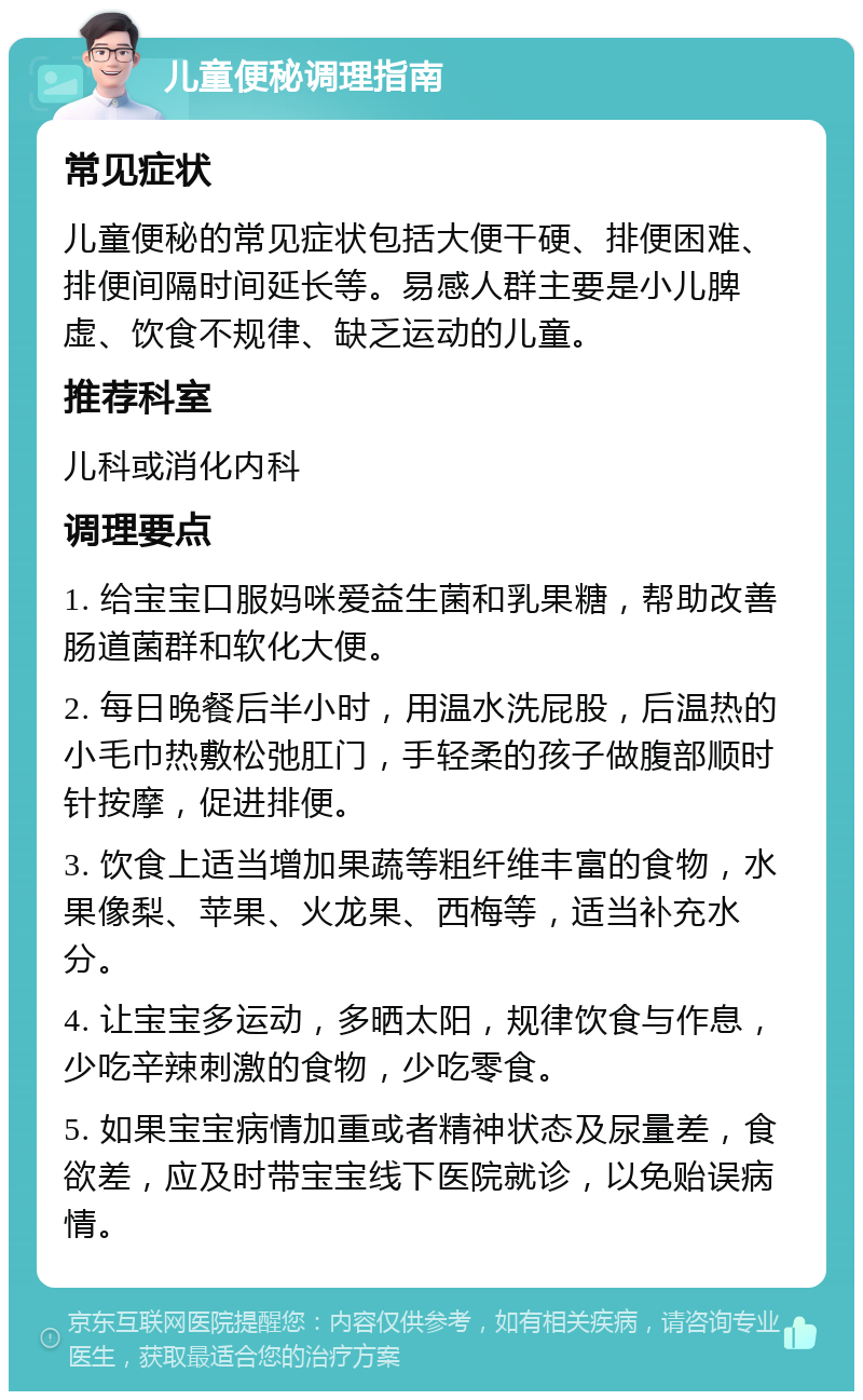 儿童便秘调理指南 常见症状 儿童便秘的常见症状包括大便干硬、排便困难、排便间隔时间延长等。易感人群主要是小儿脾虚、饮食不规律、缺乏运动的儿童。 推荐科室 儿科或消化内科 调理要点 1. 给宝宝口服妈咪爱益生菌和乳果糖，帮助改善肠道菌群和软化大便。 2. 每日晚餐后半小时，用温水洗屁股，后温热的小毛巾热敷松弛肛门，手轻柔的孩子做腹部顺时针按摩，促进排便。 3. 饮食上适当增加果蔬等粗纤维丰富的食物，水果像梨、苹果、火龙果、西梅等，适当补充水分。 4. 让宝宝多运动，多晒太阳，规律饮食与作息，少吃辛辣刺激的食物，少吃零食。 5. 如果宝宝病情加重或者精神状态及尿量差，食欲差，应及时带宝宝线下医院就诊，以免贻误病情。