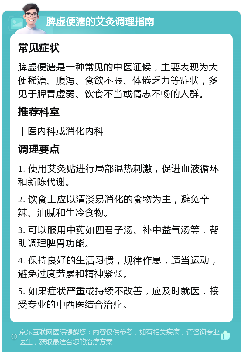 脾虚便溏的艾灸调理指南 常见症状 脾虚便溏是一种常见的中医证候，主要表现为大便稀溏、腹泻、食欲不振、体倦乏力等症状，多见于脾胃虚弱、饮食不当或情志不畅的人群。 推荐科室 中医内科或消化内科 调理要点 1. 使用艾灸贴进行局部温热刺激，促进血液循环和新陈代谢。 2. 饮食上应以清淡易消化的食物为主，避免辛辣、油腻和生冷食物。 3. 可以服用中药如四君子汤、补中益气汤等，帮助调理脾胃功能。 4. 保持良好的生活习惯，规律作息，适当运动，避免过度劳累和精神紧张。 5. 如果症状严重或持续不改善，应及时就医，接受专业的中西医结合治疗。