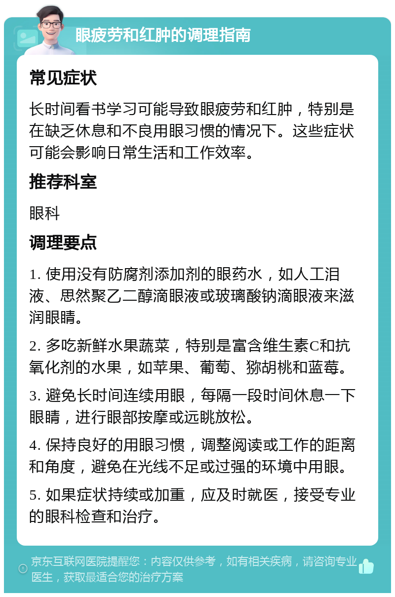 眼疲劳和红肿的调理指南 常见症状 长时间看书学习可能导致眼疲劳和红肿，特别是在缺乏休息和不良用眼习惯的情况下。这些症状可能会影响日常生活和工作效率。 推荐科室 眼科 调理要点 1. 使用没有防腐剂添加剂的眼药水，如人工泪液、思然聚乙二醇滴眼液或玻璃酸钠滴眼液来滋润眼睛。 2. 多吃新鲜水果蔬菜，特别是富含维生素C和抗氧化剂的水果，如苹果、葡萄、猕胡桃和蓝莓。 3. 避免长时间连续用眼，每隔一段时间休息一下眼睛，进行眼部按摩或远眺放松。 4. 保持良好的用眼习惯，调整阅读或工作的距离和角度，避免在光线不足或过强的环境中用眼。 5. 如果症状持续或加重，应及时就医，接受专业的眼科检查和治疗。