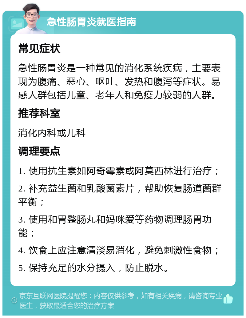 急性肠胃炎就医指南 常见症状 急性肠胃炎是一种常见的消化系统疾病，主要表现为腹痛、恶心、呕吐、发热和腹泻等症状。易感人群包括儿童、老年人和免疫力较弱的人群。 推荐科室 消化内科或儿科 调理要点 1. 使用抗生素如阿奇霉素或阿莫西林进行治疗； 2. 补充益生菌和乳酸菌素片，帮助恢复肠道菌群平衡； 3. 使用和胃整肠丸和妈咪爱等药物调理肠胃功能； 4. 饮食上应注意清淡易消化，避免刺激性食物； 5. 保持充足的水分摄入，防止脱水。