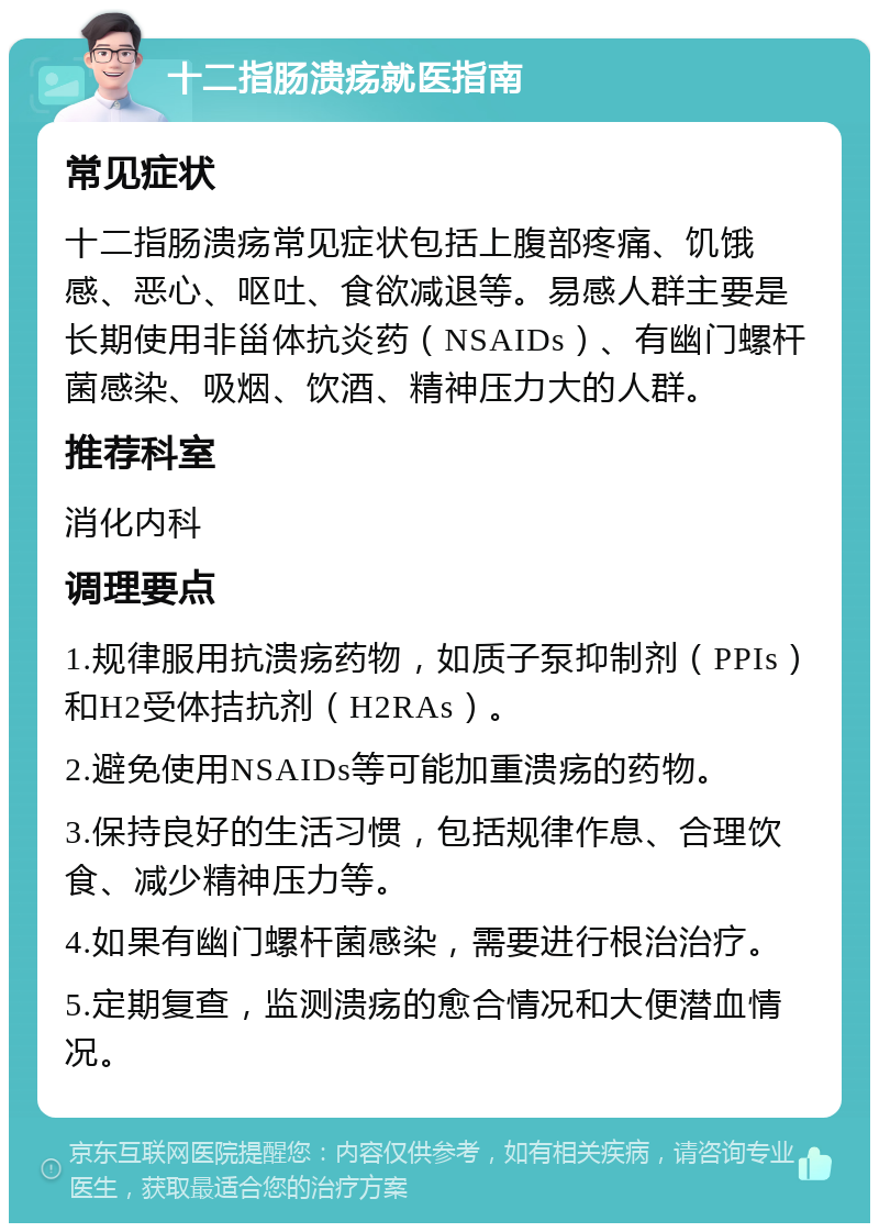 十二指肠溃疡就医指南 常见症状 十二指肠溃疡常见症状包括上腹部疼痛、饥饿感、恶心、呕吐、食欲减退等。易感人群主要是长期使用非甾体抗炎药（NSAIDs）、有幽门螺杆菌感染、吸烟、饮酒、精神压力大的人群。 推荐科室 消化内科 调理要点 1.规律服用抗溃疡药物，如质子泵抑制剂（PPIs）和H2受体拮抗剂（H2RAs）。 2.避免使用NSAIDs等可能加重溃疡的药物。 3.保持良好的生活习惯，包括规律作息、合理饮食、减少精神压力等。 4.如果有幽门螺杆菌感染，需要进行根治治疗。 5.定期复查，监测溃疡的愈合情况和大便潜血情况。