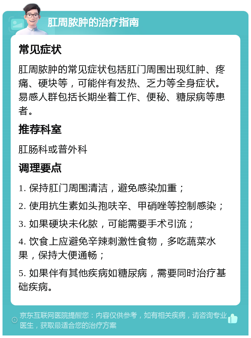 肛周脓肿的治疗指南 常见症状 肛周脓肿的常见症状包括肛门周围出现红肿、疼痛、硬块等，可能伴有发热、乏力等全身症状。易感人群包括长期坐着工作、便秘、糖尿病等患者。 推荐科室 肛肠科或普外科 调理要点 1. 保持肛门周围清洁，避免感染加重； 2. 使用抗生素如头孢呋辛、甲硝唑等控制感染； 3. 如果硬块未化脓，可能需要手术引流； 4. 饮食上应避免辛辣刺激性食物，多吃蔬菜水果，保持大便通畅； 5. 如果伴有其他疾病如糖尿病，需要同时治疗基础疾病。