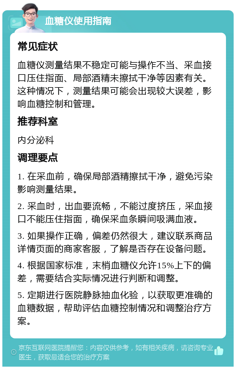 血糖仪使用指南 常见症状 血糖仪测量结果不稳定可能与操作不当、采血接口压住指面、局部酒精未擦拭干净等因素有关。这种情况下，测量结果可能会出现较大误差，影响血糖控制和管理。 推荐科室 内分泌科 调理要点 1. 在采血前，确保局部酒精擦拭干净，避免污染影响测量结果。 2. 采血时，出血要流畅，不能过度挤压，采血接口不能压住指面，确保采血条瞬间吸满血液。 3. 如果操作正确，偏差仍然很大，建议联系商品详情页面的商家客服，了解是否存在设备问题。 4. 根据国家标准，末梢血糖仪允许15%上下的偏差，需要结合实际情况进行判断和调整。 5. 定期进行医院静脉抽血化验，以获取更准确的血糖数据，帮助评估血糖控制情况和调整治疗方案。