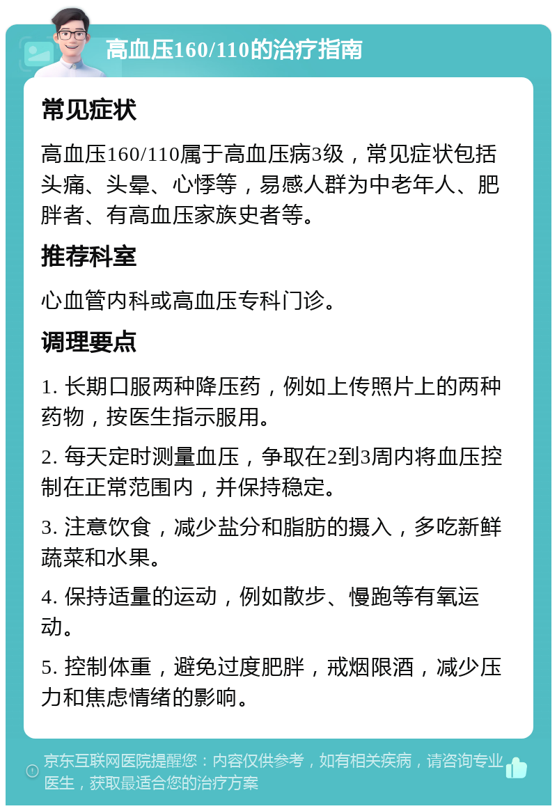 高血压160/110的治疗指南 常见症状 高血压160/110属于高血压病3级，常见症状包括头痛、头晕、心悸等，易感人群为中老年人、肥胖者、有高血压家族史者等。 推荐科室 心血管内科或高血压专科门诊。 调理要点 1. 长期口服两种降压药，例如上传照片上的两种药物，按医生指示服用。 2. 每天定时测量血压，争取在2到3周内将血压控制在正常范围内，并保持稳定。 3. 注意饮食，减少盐分和脂肪的摄入，多吃新鲜蔬菜和水果。 4. 保持适量的运动，例如散步、慢跑等有氧运动。 5. 控制体重，避免过度肥胖，戒烟限酒，减少压力和焦虑情绪的影响。