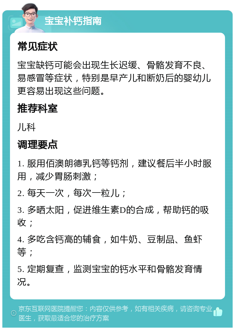 宝宝补钙指南 常见症状 宝宝缺钙可能会出现生长迟缓、骨骼发育不良、易感冒等症状，特别是早产儿和断奶后的婴幼儿更容易出现这些问题。 推荐科室 儿科 调理要点 1. 服用佰澳朗德乳钙等钙剂，建议餐后半小时服用，减少胃肠刺激； 2. 每天一次，每次一粒儿； 3. 多晒太阳，促进维生素D的合成，帮助钙的吸收； 4. 多吃含钙高的辅食，如牛奶、豆制品、鱼虾等； 5. 定期复查，监测宝宝的钙水平和骨骼发育情况。