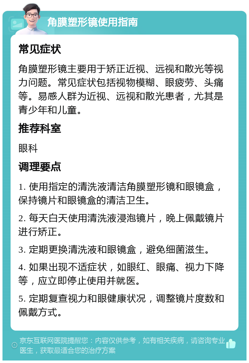 角膜塑形镜使用指南 常见症状 角膜塑形镜主要用于矫正近视、远视和散光等视力问题。常见症状包括视物模糊、眼疲劳、头痛等。易感人群为近视、远视和散光患者，尤其是青少年和儿童。 推荐科室 眼科 调理要点 1. 使用指定的清洗液清洁角膜塑形镜和眼镜盒，保持镜片和眼镜盒的清洁卫生。 2. 每天白天使用清洗液浸泡镜片，晚上佩戴镜片进行矫正。 3. 定期更换清洗液和眼镜盒，避免细菌滋生。 4. 如果出现不适症状，如眼红、眼痛、视力下降等，应立即停止使用并就医。 5. 定期复查视力和眼健康状况，调整镜片度数和佩戴方式。