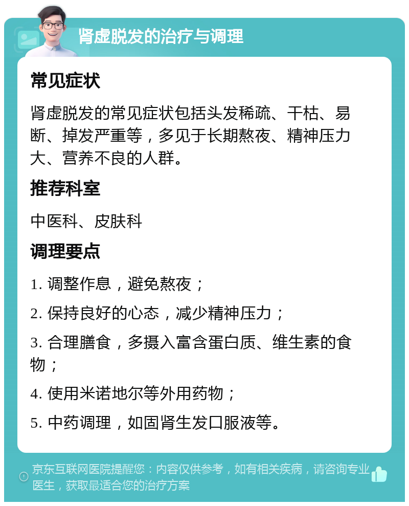 肾虚脱发的治疗与调理 常见症状 肾虚脱发的常见症状包括头发稀疏、干枯、易断、掉发严重等，多见于长期熬夜、精神压力大、营养不良的人群。 推荐科室 中医科、皮肤科 调理要点 1. 调整作息，避免熬夜； 2. 保持良好的心态，减少精神压力； 3. 合理膳食，多摄入富含蛋白质、维生素的食物； 4. 使用米诺地尔等外用药物； 5. 中药调理，如固肾生发口服液等。