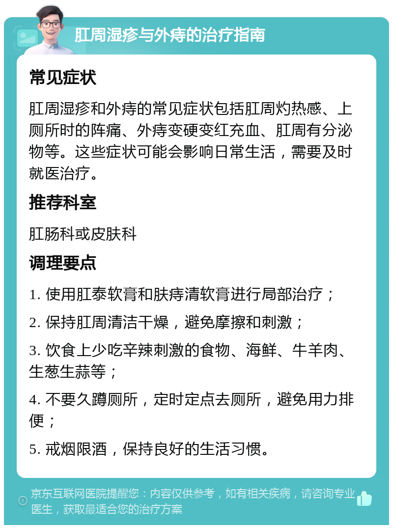 肛周湿疹与外痔的治疗指南 常见症状 肛周湿疹和外痔的常见症状包括肛周灼热感、上厕所时的阵痛、外痔变硬变红充血、肛周有分泌物等。这些症状可能会影响日常生活，需要及时就医治疗。 推荐科室 肛肠科或皮肤科 调理要点 1. 使用肛泰软膏和肤痔清软膏进行局部治疗； 2. 保持肛周清洁干燥，避免摩擦和刺激； 3. 饮食上少吃辛辣刺激的食物、海鲜、牛羊肉、生葱生蒜等； 4. 不要久蹲厕所，定时定点去厕所，避免用力排便； 5. 戒烟限酒，保持良好的生活习惯。