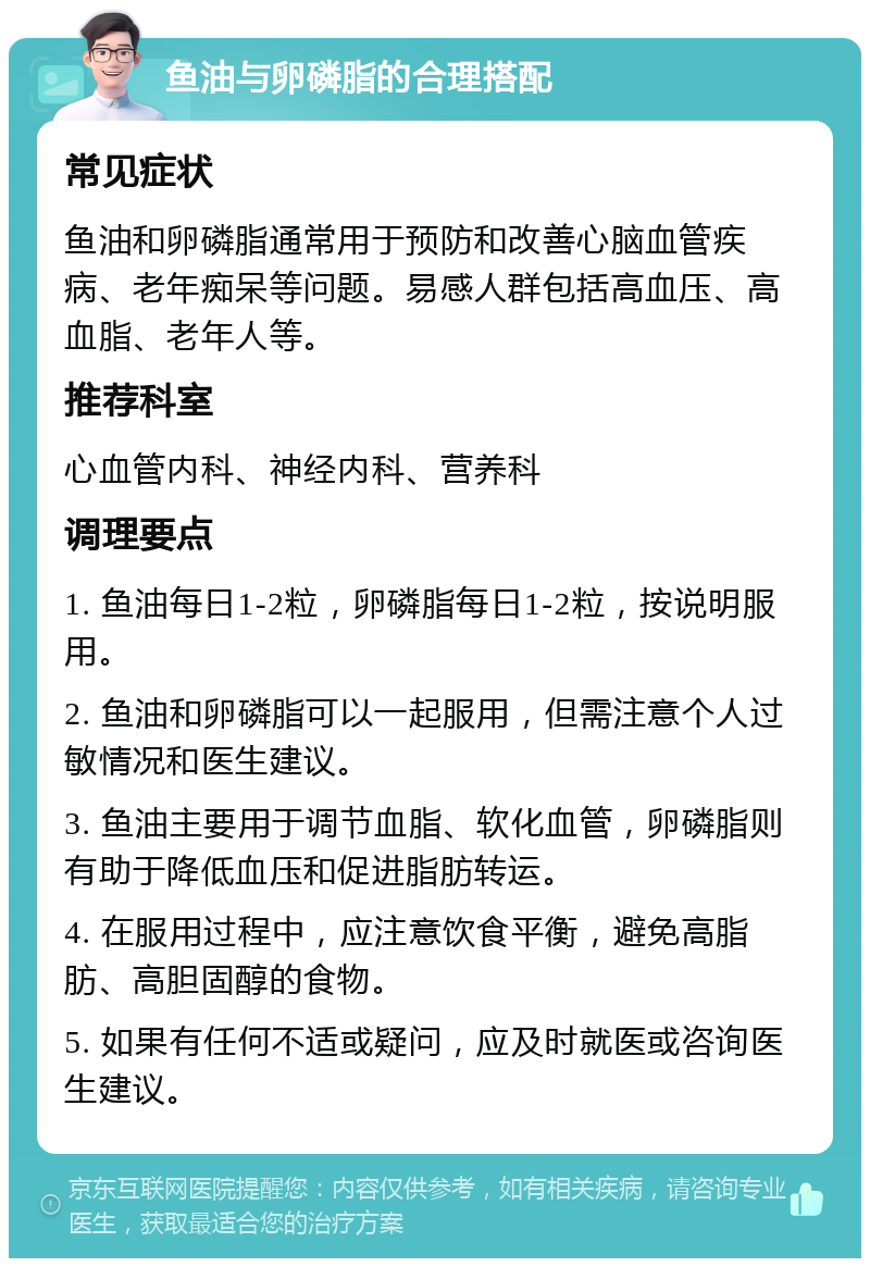 鱼油与卵磷脂的合理搭配 常见症状 鱼油和卵磷脂通常用于预防和改善心脑血管疾病、老年痴呆等问题。易感人群包括高血压、高血脂、老年人等。 推荐科室 心血管内科、神经内科、营养科 调理要点 1. 鱼油每日1-2粒，卵磷脂每日1-2粒，按说明服用。 2. 鱼油和卵磷脂可以一起服用，但需注意个人过敏情况和医生建议。 3. 鱼油主要用于调节血脂、软化血管，卵磷脂则有助于降低血压和促进脂肪转运。 4. 在服用过程中，应注意饮食平衡，避免高脂肪、高胆固醇的食物。 5. 如果有任何不适或疑问，应及时就医或咨询医生建议。