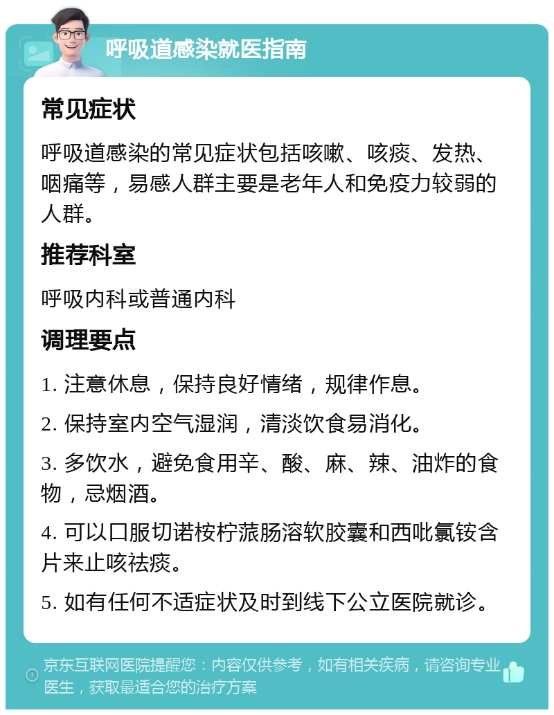 呼吸道感染就医指南 常见症状 呼吸道感染的常见症状包括咳嗽、咳痰、发热、咽痛等，易感人群主要是老年人和免疫力较弱的人群。 推荐科室 呼吸内科或普通内科 调理要点 1. 注意休息，保持良好情绪，规律作息。 2. 保持室内空气湿润，清淡饮食易消化。 3. 多饮水，避免食用辛、酸、麻、辣、油炸的食物，忌烟酒。 4. 可以口服切诺桉柠蒎肠溶软胶囊和西吡氯铵含片来止咳祛痰。 5. 如有任何不适症状及时到线下公立医院就诊。