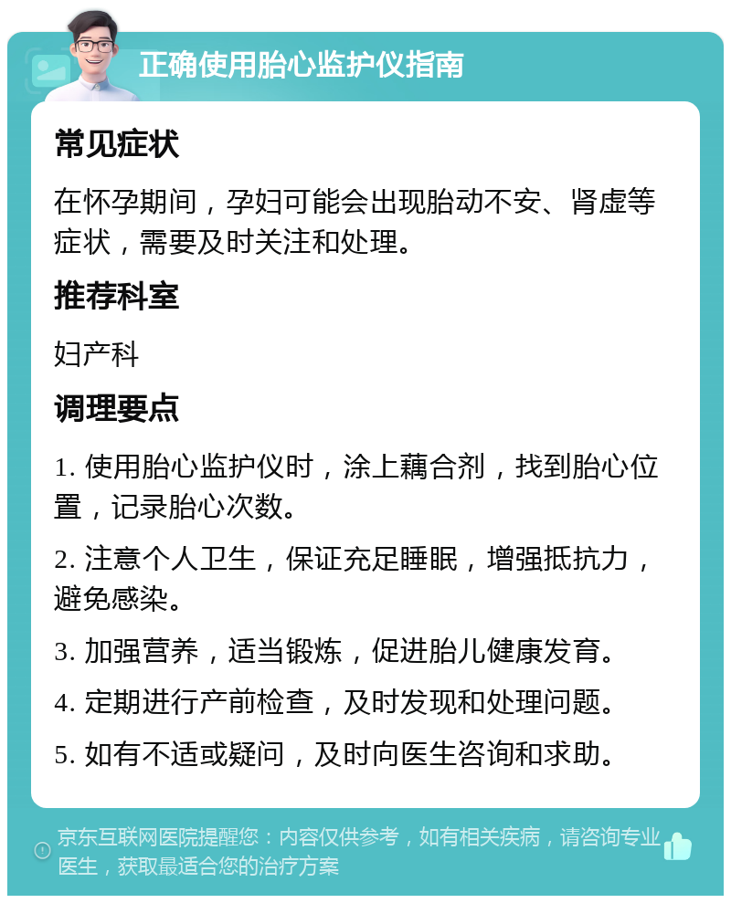 正确使用胎心监护仪指南 常见症状 在怀孕期间，孕妇可能会出现胎动不安、肾虚等症状，需要及时关注和处理。 推荐科室 妇产科 调理要点 1. 使用胎心监护仪时，涂上藕合剂，找到胎心位置，记录胎心次数。 2. 注意个人卫生，保证充足睡眠，增强抵抗力，避免感染。 3. 加强营养，适当锻炼，促进胎儿健康发育。 4. 定期进行产前检查，及时发现和处理问题。 5. 如有不适或疑问，及时向医生咨询和求助。